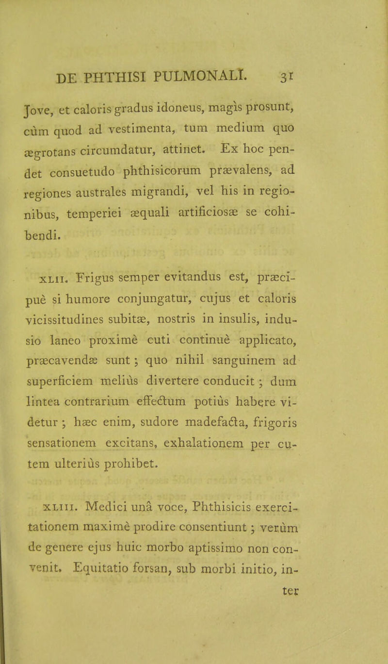 Jove, et caloris gradus idoneus, magis prosunt, cum quod ad vestimenta, tum medium quo aegrotans circumdatur, attinet. Ex hoc pen- det consuetudo phthisicorum praevalens, ad regiones australes migrandi, vel his in regio- nibus, temperiei aequali artificiosae se cohi- bendi. xlii. Frigus semper evitandus est, praeci- pue si humore conjungatur, cujus et caloris vicissitudines subitae, nostris in insulis, indu- sio laneo proxime cuti continue applicato, praecavendas sunt; quo nihil sanguinem ad superficiem melius divertere conducit ; dum lintea contrarium effedtum potius habqre vi- detur ; haec enim, sudore madefacla, frigoris sensationem excitans, exhalationem per cu- tem ulterius prohibet. xliii. Medici una. voce, Phthisicis exerci- tationem maxime prodire consentiunt; verum de genere ejus huic morbo aptissimo non con- venit. Equitatio forsan, sub morbi initio, in- ter