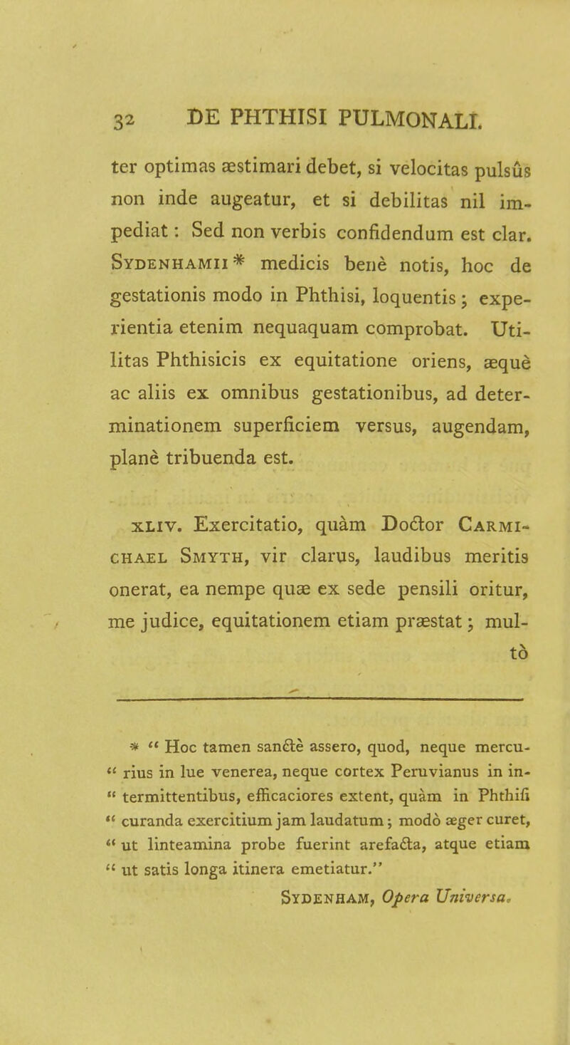 tcr optimas aestimari debet, si velocitas pulsus non inde augeatur, et si debilitas nil im- pediat: Sed non verbis confidendum est clar. Sydenhamii* medicis bene notis, hoc de gestationis modo in Phthisi, loquentis ; expe- rientia etenim nequaquam comprobat. Uti- litas Phthisicis ex equitatione oriens, aeque ac aliis ex omnibus gestationibus, ad deter- minationem superficiem versus, augendam, plane tribuenda est. xliv. Exercitatio, quam Doctor Carmi- chael Smyth, vir clarus, laudibus meritis onerat, ea nempe quae ex sede pensili oritur, me judice, equitationem etiam prsestat; mul- to *  Hoc tamen san&e assero, quod, neque mercu-  rius in lue venerea, neque cortex Peruvianus in in-  termittentibus, efficaciores extent, quam in Phthifi '* curanda exercitium jam laudatum; modo aeger curet,  ut linteamina probe fuerint arefa&a, atque etiam  ut satis longa itinera emetiatur. Sydenham, Opera Universa,
