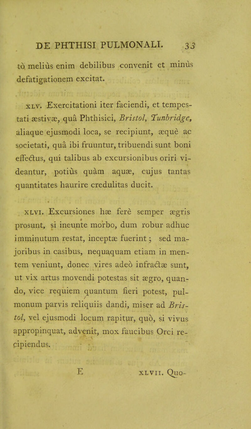 td melius enim debilibus convenit et minus defatigationem excitat. xlv. Exercitationi iter faciendi, et tempes- tati aestivae, qua Phthisici, Bristol, Tunbridge, aliaque ejusmodi loca, se recipiunt, aeque ac societati, qua ibi fruuntur, tribuendi sunt boni effectus, qui talibus ab excursionibus oriri vi- deantur, potius quam aquae, cujus tantas quantitates haurire credulitas ducit. xlvi. Excursiones hae fere semper aegris prosunt, si ineunte morbo, dum robur adhuc imminutum restat, inceptae fuerint; sed ma- joribus in casibus, nequaquam etiam in men- tem veniunt, donec vires adeo infradae sunt, ut vix artus movendi potestas sit aegro, quan- do, vice requiem quantum fieri potest, pul- monum parvis reliquiis dandi, miser ad Bris- tol, vel ejusmodi locum rapitur, quo, si vivus appropinquat, advenit, mox faucibus Orci re- cipiendus.