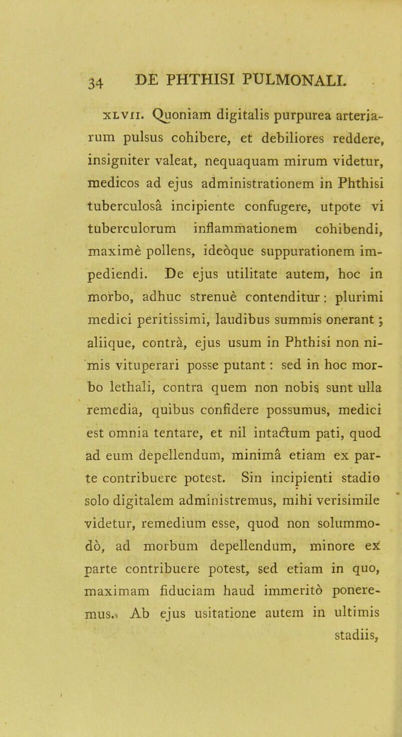 xlvii. Quoniam digitalis purpurea arteria- rum pulsus cohibere, et debiliores reddere, insigniter valeat, nequaquam mirum videtur, medicos ad ejus administrationem in Phthisi tuberculosa incipiente confugere, utpote vi tuberculorum inflammationem cohibendi, maxime pollens, idedque suppurationem im- pediendi. De ejus utilitate autem, hoc in morbo, adhuc strenue contenditur: plurimi medici peritissimi, laudibus summis onerant; aliique, contra, ejus usum in Phthisi non ni- mis vituperari posse putant: sed in hoc mor- bo lethali, contra quem non nobis sunt ulla remedia, quibus confidere possumus, medici est omnia tentare, et nil intactum pati, quod ad eum depellendum, minima etiam ex par- te contribuere potest. Sin incipienti stadio solo digitalem administremus, mihi verisimile videtur, remedium esse, quod non solummo- do, ad morbum depellendum, minore ex parte contribuere potest, sed etiam in quo, maximam fiduciam haud immeritd ponere- mus.v Ab ejus usitatione autem in ultimis stadiis,