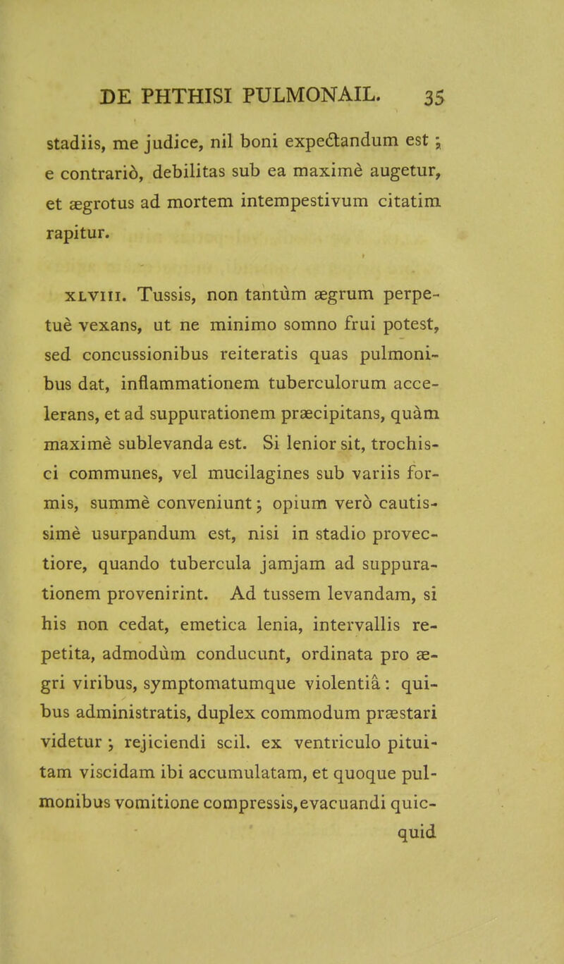 stadiis, me judice, nil boni expectandum est; e contrario, debilitas sub ea maxime augetur, et sgrotus ad mortem intempestivum citatim rapitur. xlviii. Tussis, non tantum aegrum perpe- tue vexans, ut ne minimo somno frui potest, sed concussionibus reiteratis quas pulmoni- bus dat, inflammationem tuberculorum acce- lerans, et ad suppurationem praecipitans, quam maxime sublevanda est. Si lenior sit, trochis- ci communes, vel mucilagines sub variis for- mis, summe conveniunt; opium vero cautis- sime usurpandum est, nisi in stadio provec- tiore, quando tubercula jamjam ad suppura- tionem provenirint. Ad tussem levandam, si his non cedat, emetica lenia, intervallis re- petita, admodum conducunt, ordinata pro ae- gri viribus, symptomatumque violentia : qui- bus administratis, duplex commodum praestari videtur ; rejiciendi scil. ex ventriculo pitui- tam viscidam ibi accumulatam, et quoque pul- monibus vomitione compressis,evacuandi quic- quid