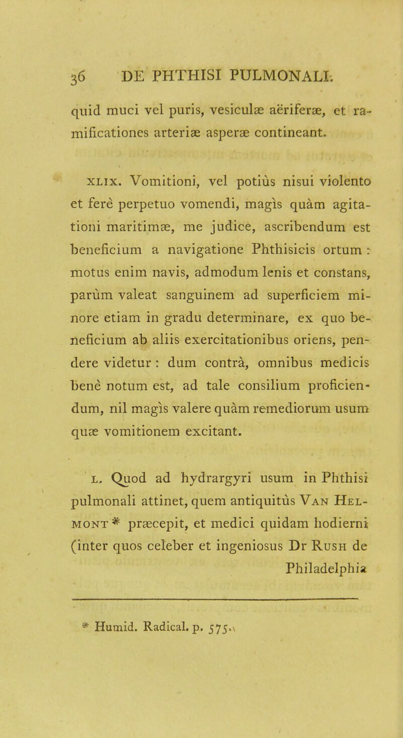 quid muci vel puris, vesiculae aeriferae, et ra- mificationes arteriae asperae contineant. xlix. Vomitioni, vel potius nisui violento et fere perpetuo vomendi, magis quam agita- tioni maritimae, me judice, ascribendum est beneficium a navigatione Phthisicis ortum : motus enim navis, admodum lenis et constans, parum valeat sanguinem ad superficiem mi- nore etiam in gradu determinare, ex quo be- neficium ab aliis exercitationibus oriens, pen- dere videtur : dum contra, omnibus medicis bene notum est, ad tale consilium proficien- dum, nil magis valere quam remediorum usum quae vomitionem excitant. l, Quod ad hydrargyri usum in Phthisi pulmonali attinet, quem antiquitus Van Hel- mont * praecepit, et medici quidam hodierni (inter quos celeber et ingeniosus Dr Rush de Philadelphia * Humid. Radical. p. 575.\
