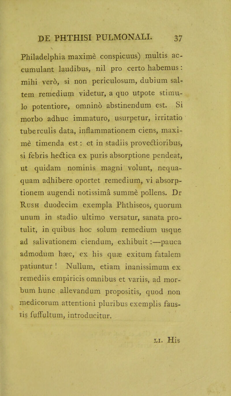 Philadelphia maxime conspicuus) multis ac- cumulant laudibus, nil pro certo habemus: mihi verd, si non periculosum, dubium sal- tem remedium videtur, a quo utpote stimu- lo potentiore, omnino abstinendum est. Si morbo adhuc immaturo, usurpetur, irritatio tuberculis data, inflammationem ciens, maxi- me timenda est: et in stadiis provedtioribus, si febris hectica ex puris absorptione pendeat, ut quidam nominis magni volunt, nequa- quam adhibere oportet remedium, vi absorp- tionem augendi notissima summe pollens. Dr Rush duodecim exempla Phthiseos, quorum unum in stadio ultimo versatur, sanata pro- tulit, in quibus hoc solum remedium usque ad salivationem ciendum, exhibuit:—pauca admodum haec, ex his quag exitum fatalem patiuntur ! Nullum, etiam inanissimum ex remediis empiricis omnibus et variis, ad mor- bum hunc allevandum propositis, quod non medicorum attentioni pluribus exemplis faus- tis fuffultum, introducitur. li. His