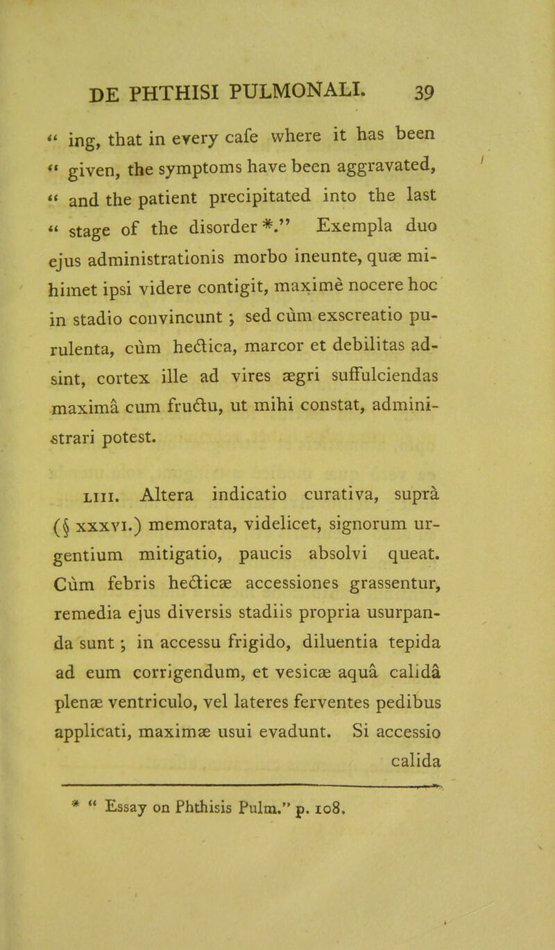  ing, that in every cafe where it has been  given, the symptoms have been aggravated,  and the patient precipitated into the last  stage of the disorder*. Exempla duo ejus administrationis morbo ineunte, quae mi- himet ipsi videre contigit, maxime nocere hoc in stadio convincunt; sed cum exscreatio pu- rulenta, cum heclica, marcor et debilitas ad- sint, cortex ille ad vires segri suffulciendas maxima cum fruclu, ut mihi constat, admini- strari potest. liii. Altera indicatio curativa, supra (§ xxxvi.) memorata, videlicet, signorum ur- gentium mitigatio, paucis absolvi queat. Cum febris he&icae accessiones grassentur, remedia ejus diversis stadiis propria usurpan- da sunt ; in accessu frigido, diluentia tepida ad eum corrigendum, et vesicae aqua calida plenae ventriculo, vel lateres ferventes pedibus applicati, maximae usui evadunt. Si accessio calida *  Essay on Phthisis Pulm. p. 108. 1