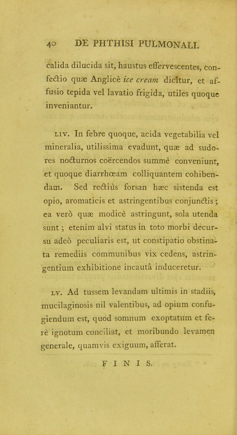 calida dilucida sit, haustus effervescente6, con- fe&io quae Anglice ice cream dicltur, et af- fusio tepida vel lavatio frigida, utiles quoque inveniantur. Liv. In febre quoque, acida vegetabilia vel mineralia, utilissima evadunt, quae ad sudo- res nocturnos coercendos summe conveniunt, et quoque diarrhceam colliquantem cohiben- dam. Sed rectius forsan haec sistenda est opio, aromaticis et astringentibus conjunclis; ea vero quae modice astringunt, sola utenda sunt; etenim alvi status in toto morbi decur- su adeo peculiaris est, ut constipatio obstina- ta remediis communibus vix cedens, astrin- gentium exhibitione incauta induceretur. lv. Ad tussem levandam ultimis in stadiis, mucilaginosis nil valentibus, ad opium confu- giendum est, quod somnum exoptatUm et fe- re ignotum conciliat, et moribundo levamen generale, quamvis exiguum, afferat. F I N I S.