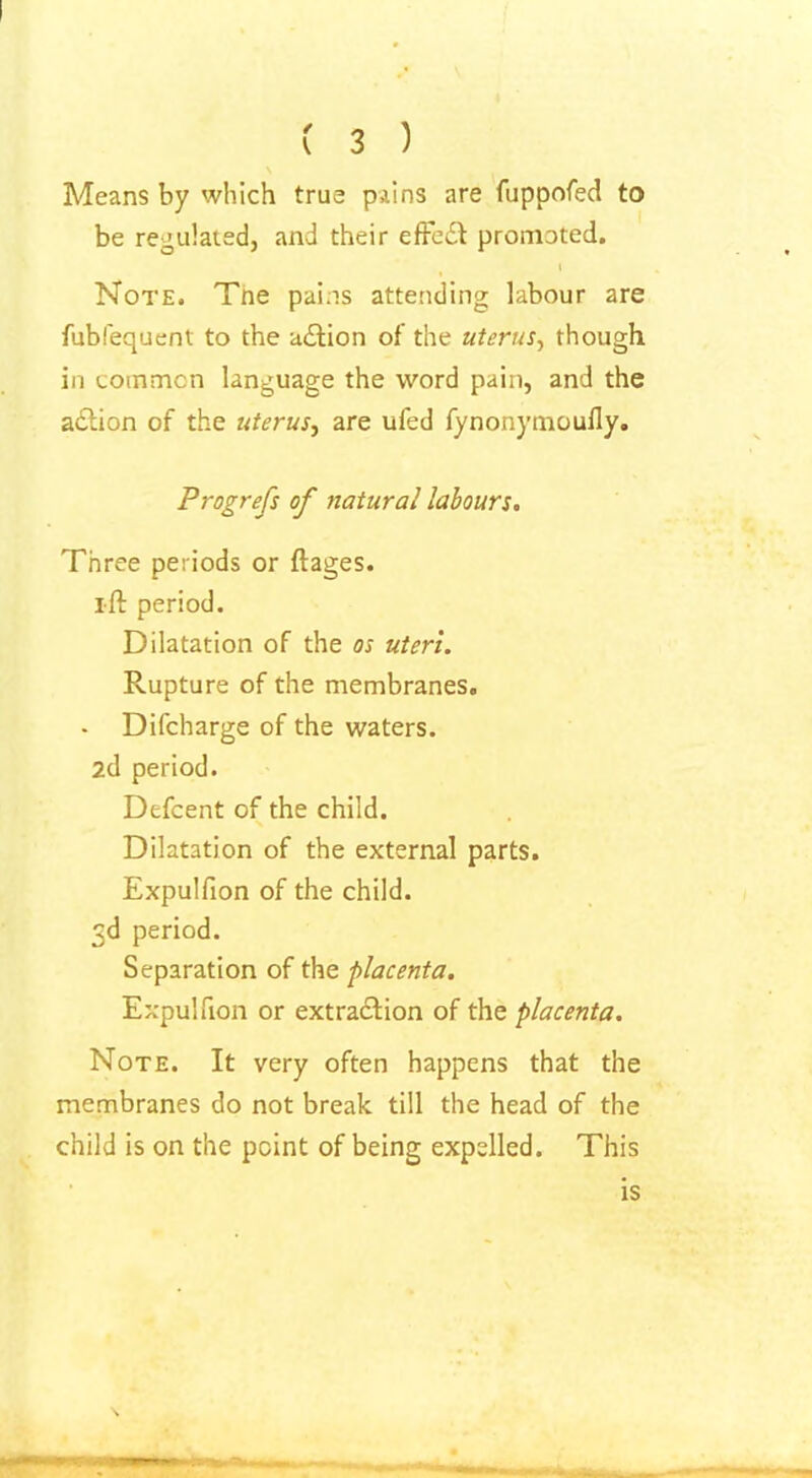 ( 3 ) Means by which true pains are fuppofed to be regulated, and their effect promoted. % \ Note. Tne pains attending labour are fublequent to the action of the uterus, though in common language the word pain, and the action of the uterus, are ufed fynonymoufly. Progrefs of natural labours. Three periods or ftages. tft period. Dilatation of the os uteri. Rupture of the membranes. - Difcharge of the waters. 2d period. Defcent of the child. Dilatation of the external parts. Expulfion of the child. 3d period. Separation of the placenta. Expulfion or extraction of the placenta. Note. It very often happens that the membranes do not break till the head of the child is on the point of being expelled. This is