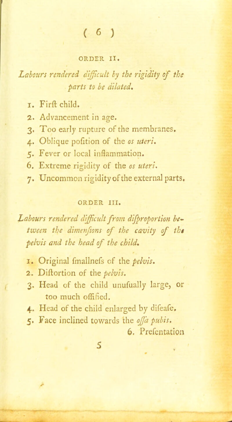 ( 6 ) ORDER II. Labours rendered difficult by the rigidity of the parts to be dilated. 1. Firft child. 2. Advancement in age. 3. Too early rupture of the membranes. 4. Oblique pofition of the os uteri. 5. Fever or local inflammation. 6. Extreme rigidity of the os uteri. 7. Uncommon rigidity of the external parts. ORDER III. Labours rendered difficult from difproportion be- tween the dimcnftons of the cavity of the pelvis and the head of the child. 1. Original fmallnefs of the pelvis. 2. Diftortion of the pelvis. 3. Head of the child unufually large, or too much oflified. 4. Head of the child enlarged by difeafe. 5. Face inclined towards the offia pubis. 6. Prefentation 5