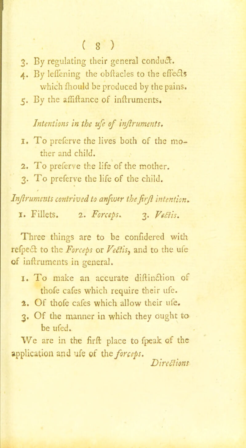 3. By regulating their general conduct. 4. By lelTening the obftacles to the effeifts which fhould be produced by the pains. 5. By the ailiftance of inftruments. Intentions in the ufe of injirnments. 1. To preferve the lives both of the mo- ther and child. 2. To preferve the life of the mother. 3. To preferve the life of the child. Inftruments contrived to anfwtr thefirji intention. 1. Fillets. 2. Forceps. 3. VeRis. Three things are to be confidered with refpeTfc to the Forceps or VeRis, and to the ufe of inftruments in general. 1. To make an accurate diftin£lion of thofe cafes which require their ufe. 2. Of thofe cafes which allow their ufe. 3. Of the manner in which they ought to be ufed. We are in the firft place to fpeak of the application and ufe of the forceps. Directions