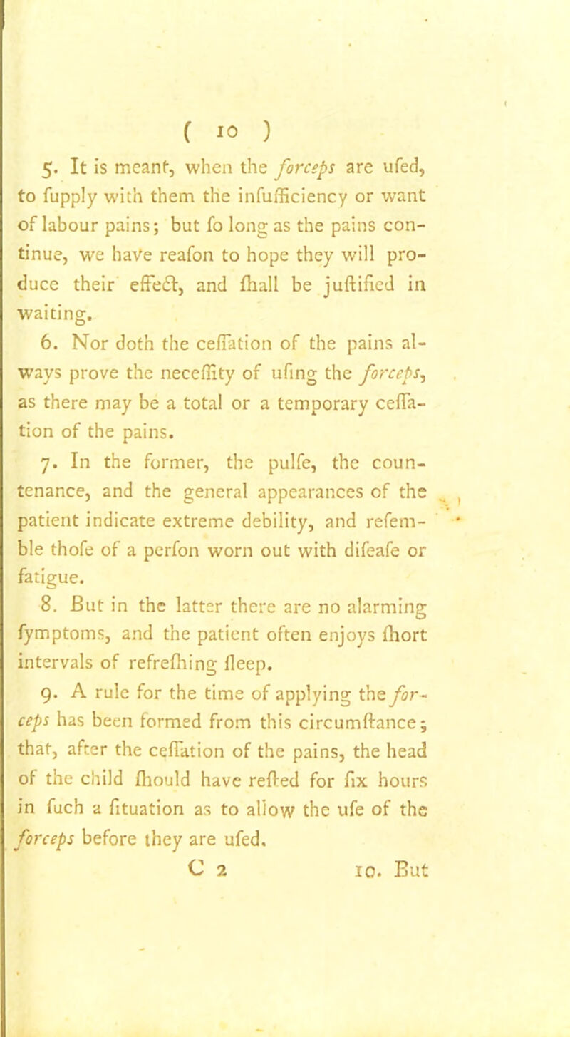 5« It is meant, when the forceps are ufed, to fupply with them the infufficiency or want of labour pains; but fo long as the pains con- tinue, we have reafon to hope they will pro- duce their effect, and fhall be juftificd in waiting. 6. Nor doth the ceffation of the pains al- ways prove the necefiity of ufing the forceps, as there may be a total or a temporary ceffa- tion of the pains. 7. In the former, the pulfe, the coun- tenance, and the general appearances of the patient indicate extreme debility, and refera- ble thofe of a perfon worn out with difeafe or fatigue. 8. But in the latter there are no alarming fymptoms, and the patient often enjoys fhort intervals of refrelhing lleep. 9. A rule for the time of applying the for- ceps has been formed from this circumftance; that, after the ceffation of the pains, the head of the child Ihould have relied for fix hours in fuch a fituation as to allow the ufe of the forceps before they are ufed.