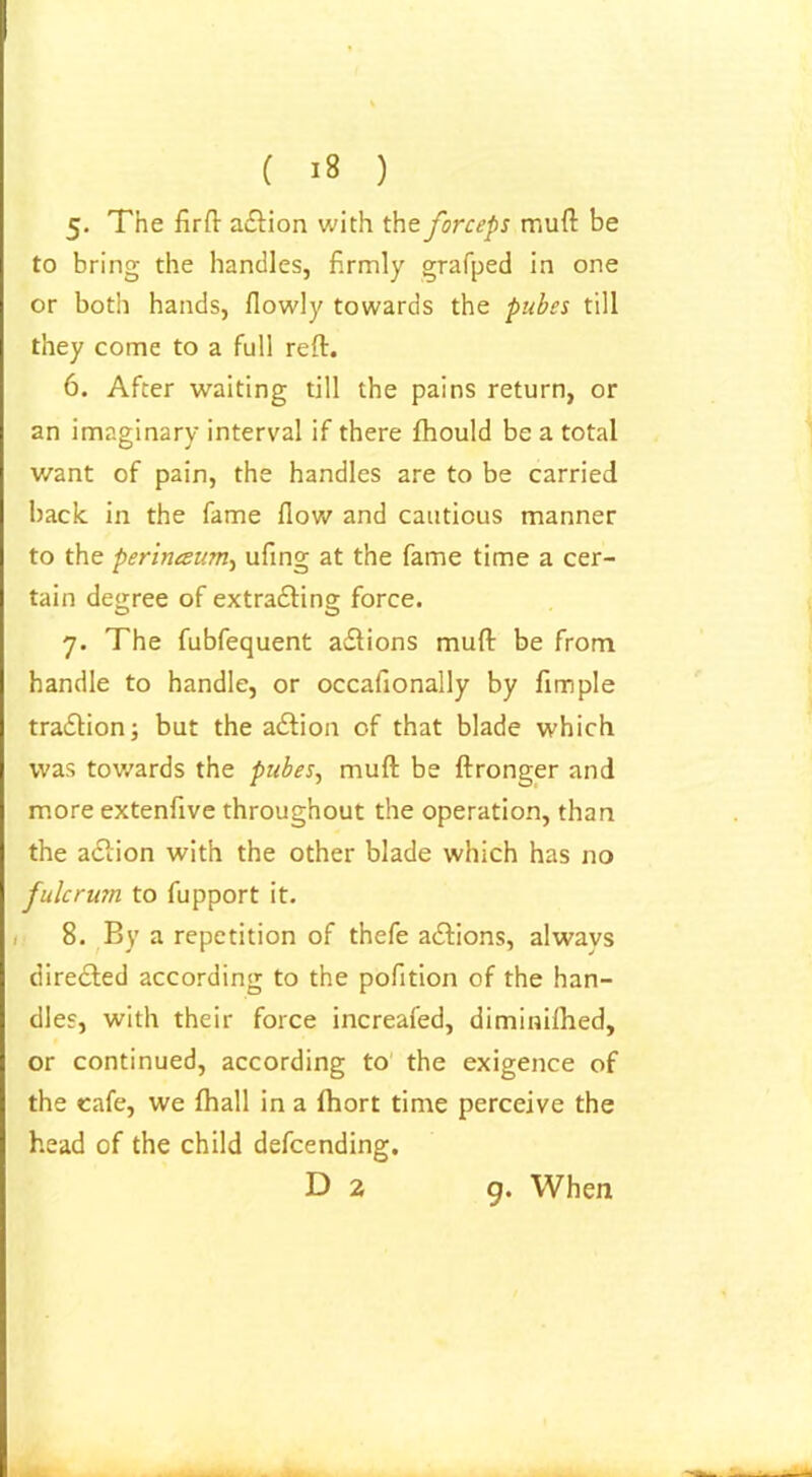 ( 18 ) 5. The firft adtion with the forceps mud be to bring the handles, firmly grafped in one or both hands, fiowly towards the pubes till they come to a full reft. 6. After waiting till the pains return, or an imaginary interval if there fhould be a total want of pain, the handles are to be carried back in the fame flow and cautious manner to the perinceum, ufing at the fame time a cer- tain degree of extradfing force. 7. The fubfequent adlions muft be from handle to handle, or occafionally by fimple tradtion; but the adtion of that blade which was towards the pubes, muft be ftronger and more extenfive throughout the operation, than the adlion with the other blade which has no fulcrum to fupport it. 8. By a repetition of thefe adtions, alwavs diredfed according to the pofition of the han- dles, with their force increafed, diminifhed, or continued, according to the exigence of the cafe, we fhall in a fhort time perceive the head of the child defcending, D 2 9. When