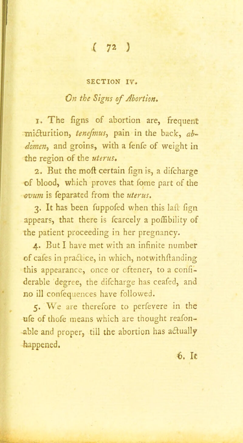 ( 72 ) SECTION IV. On the Signs of Abortion. 1. The figns of abortion are, frequent mi&urition, tenefmus, pain in the back, ab- domen., and groins, with a fenfe of weight in the region of the uterus. 2. But the moft certain fign is, a difcharge of blood, which proves that fome part of the evum is feparated from the uterus. 3. It has been fuppofed when this laft fign appears, that there is fcarcely a poffibility of the patient proceeding in her pregnancy. 4. But I have met with an infinite number of cafes in practice, in which, notwithftanding this appearance, once or cftener, to a confi- derable degree, the difcharge has ceafed, and no ill confequences have followed. 5. We are therefore to perfevere in the ufe of thofe means which are thought reafon- -able and proper, till the abortion has actually happened.