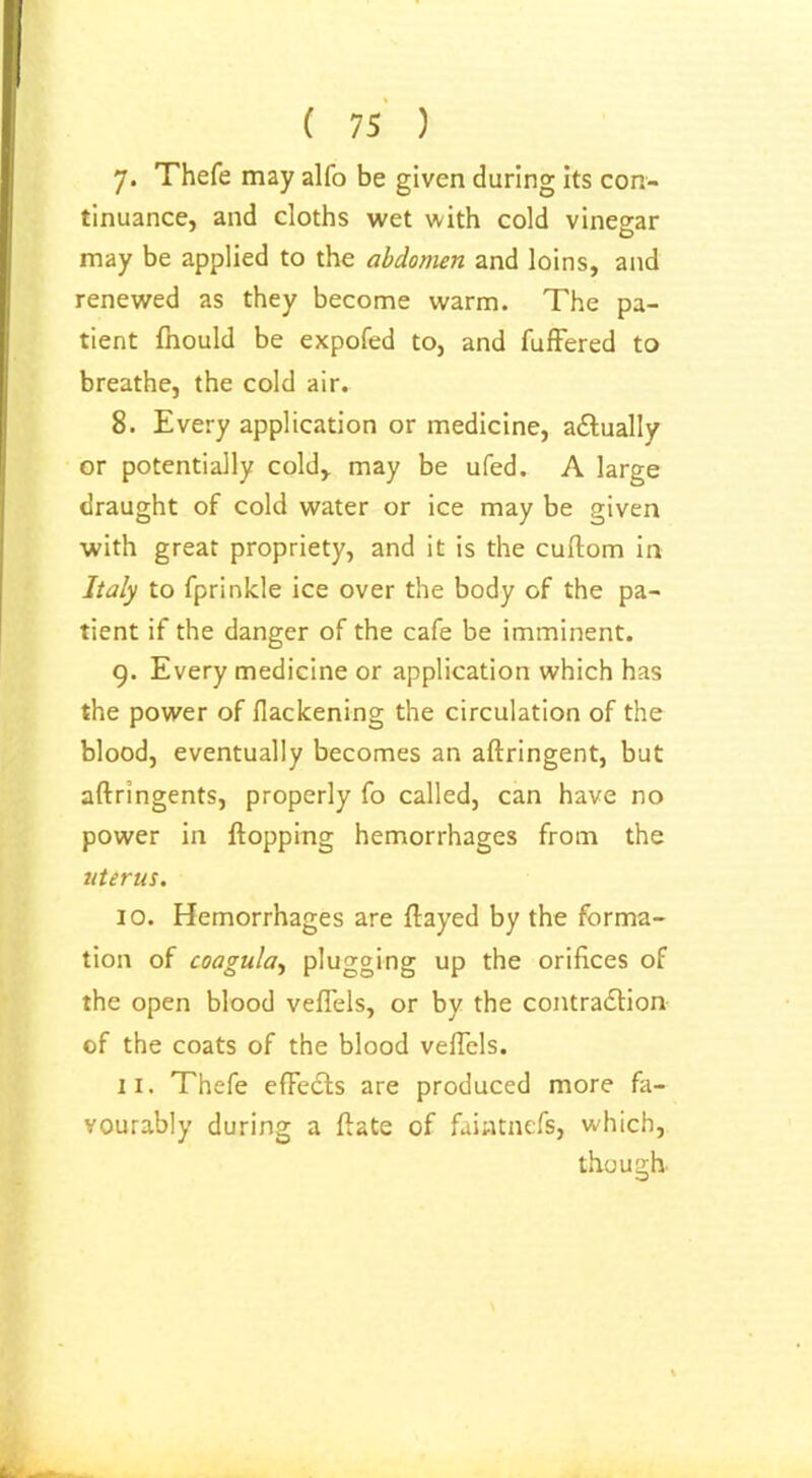 ( 75 ) 7- Thefe may alfo be given daring its con- tinuance, and cloths wet with cold vinegar may be applied to the abdomen and loins, and renewed as they become warm. The pa- tient fnould be expofed to, and fuffered to breathe, the cold air. 8. Every application or medicine, actually or potentially cold* may be ufed. A large draught of cold water or ice may be given with great propriety, and it is the cuftom in Italy to fprinkle ice over the body of the pa- tient if the danger of the cafe be imminent. 9. Every medicine or application which has the power of flackening the circulation of the blood, eventually becomes an aftringent, but aftringents, properly fo called, can have no power in flopping hemorrhages from the uterus. 10. Hemorrhages are flayed by the forma- tion of coagula, plugging up the orifices of the open blood veflels, or by the contraction of the coats of the blood veflels. ix. Thefe effeCts are produced more fa- vourably during a ftate of faintnefs, which, though