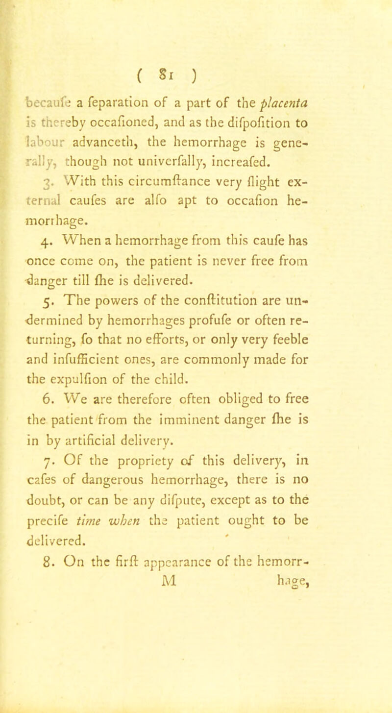 becaufe a reparation of a part of the placenta is thereby occafioned, and as the difpofition to labour advanceth, the hemorrhage is gene- rally, though not univerfally, increafed. 3. With this circumftance very flight ex- ternal caufes are alfo apt to occafion he- morrhage. 4. When a hemorrhage from this caufe has once come on, the patient is never free from danger till fhe is delivered. 5. The powers of the conftitution are un- dermined by hemorrhages profufe or often re- turning, fo that no efforts, or only very feeble and infufficient ones, are commonly made for the expulfion of the child. 6. We are therefore often obliged to free the patient from the imminent danger fhe is in by artificial delivery. 7. Of the propriety of this delivery, in cafes of dangerous hemorrhage, there is no doubt, or can be any difpute, except as to the precife time when the patient ought to be delivered. 8. On the firft appearance of the hemorr- M hage,