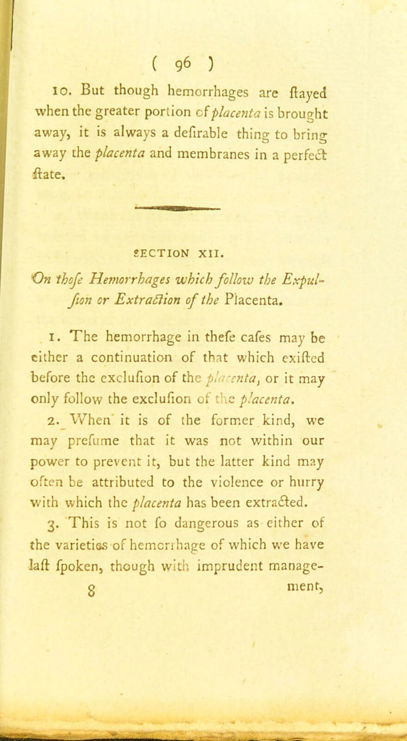 ( 96 ) 10. But though hemorrhages are flayed when the greater portion cfplacenta is brought away, it is always a defirable thing to bring away the placenta and membranes in a perfect flate. SECTION XII. On thofe Hemorrhages which follow the Expul- fion or Extraction of the Placenta. 1. The hemorrhage in thefe cafes may be either a continuation of that which exifted before the exclufion of the placenta, or it may only follow the exclufion of the placenta. 2. When it is of the former kind, we may prefume that it was not within our power to prevent it, but the latter kind may often be attributed to the violence or hurry with which the placenta has been extracted. 3. This is not fo dangerous as either of the varieties of hemenhage of which we have lafl fpoken, though with imprudent manage- o ment,