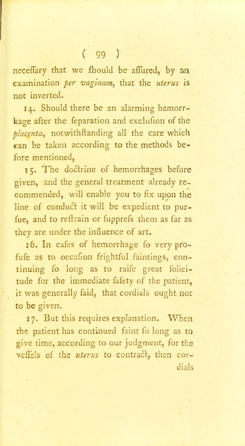 ( 99 ) neceflary that we fhould be allured, by an examination per vaginam, that the uterus is not inverted. 14. Should there be an alarming hemorr- hage after the reparation and exclufion of the placenta, notwithftanding all the care which can be taken according to the methods be- fore mentioned, 15. The doctrine of hemorrhages before given, and the general treatment already re- commended, will enable you to fix upon the line of conduct it will be expedient to pur- fue, and to reftrain or fupprefs them as far as they are under the influence of art. 16. In cafes of hemorrhage fo very pro- fufe as to occafion frightful faintings, con- tinuing fo long as to raife great folici- tude for the immediate fafety of the patient, it was generally faid, that cordials ought not to be given. 17. But this requires explanation. When the patient has continued faint fo long as to give time, according to our judgment, for the veflels of the uterus to contrail, then cor- dials