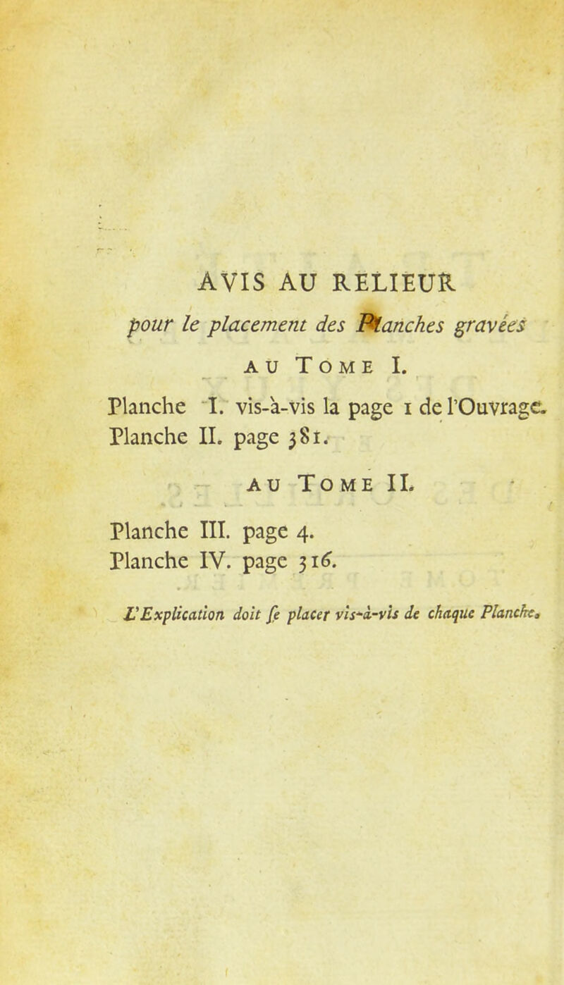 AVIS AU RELIEUR pour le placement des franches gravées au Tome L Planche I. vis-à-vis la page i de l'Ouvrage. Planche IL page 381. au Tome IL Planche III. page 4. Planche IV. page 316. L'Explication doit fe placer vis~à-vis de chaque Planche.