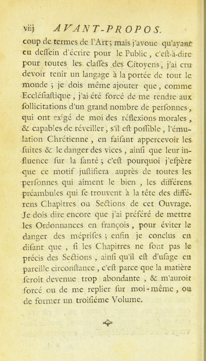 viij A VAN T-PR OPOS. coup de termes de l'Art ; mais j'avoue qu'ayant eu deflein d'écrire pour le Public, ceft-à-dire pour toutes les clartés des Citoyens, j'ai cru- devoir tenir un langage à la portée de tout le monde ; je dois même ajouter que, comme Eccléfiaftique , j'ai été forcé de me rendre aux foliieitations d'un grand nombre de perfonnes, qui ont ?x?gé de moi des réflexions morales , &: capables de réveiller, s'il eft pofïible ; l'ému- lation Chrétienne , en faifant appercevoir les fuites &: le danger des vices, ainfi que leur in- fluence fur la fanté -y c'eft pourquoi j'efpère que ce motif juftifiera auprès de toutes les perfonnes qui aiment le bien , les différens préambules qui fe trouvent à la tête des diffé- rens Chapitres ou Sections de cet Ouvrage. Je dois dire encore que j'ai préféré de mettre les Ordonnances en françois, pour éviter le danger des méprifes ; enfin je conclus en difant que , fi les Chapitres ne font pas le précis des Sections , ainfi qu'il eft d'ufage en pareille circonftance , c'eft parce que la matière feroit devenue trop abondante , & m'auroit forcé ou de me replier fur moi-même, ou de former un troifiéme Volume. •4*