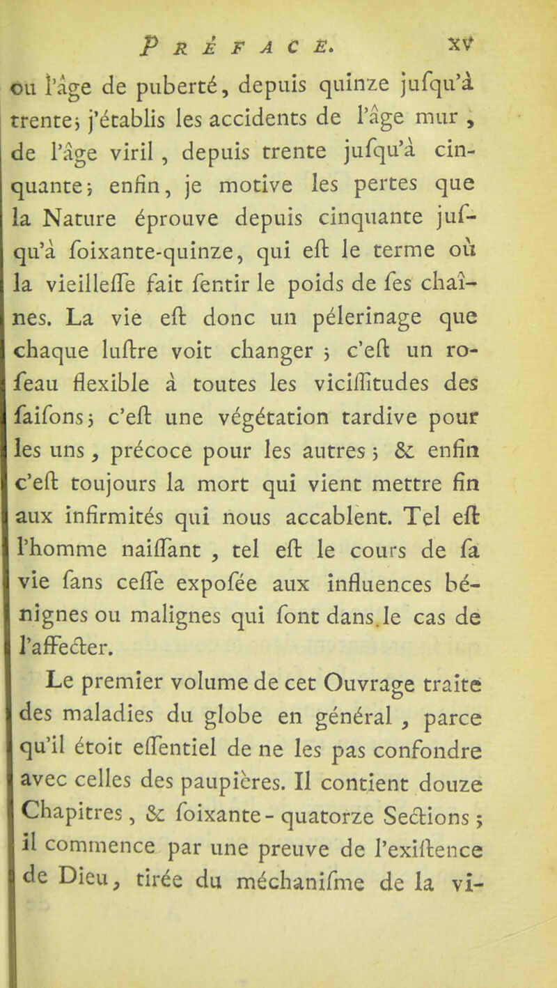 ou l'âge de puberté, depuis quinze jufqu'à trente j j'établis les accidents de l'âge mur , de l'âge viril , depuis trente jufqu'à cin- quante ; enfin, je motive les pertes que la Nature éprouve depuis cinquante juf- qu'à foixante-quinze, qui eft le terme où la vieilleffe fait fentir le poids de fes chaî- nes. La vie eft donc un pèlerinage que chaque luftre voit changer j c'eft un ro- feau flexible à toutes les viciffitudes des faifonsj c'eft une végétation tardive pour les uns, précoce pour les autres 5 &: enfin c'eft toujours la mort qui vient mettre fin aux infirmités qui nous accablent. Tel eft l'homme naifTant , tel eft le cours de fa vie fans ceffe expofée aux influences bé- nignes ou malignes qui font dans.le cas de l'affecter. Le premier volume de cet Ouvrage traite des maladies du globe en général , parce qu'il étoit effentiel de ne les pas confondre avec celles des paupières. Il contient douze Chapitres, & foixante-quatorze Sections; il commence par une preuve de l'exiftence de Dieu, tirée du méchanifme de la vi-