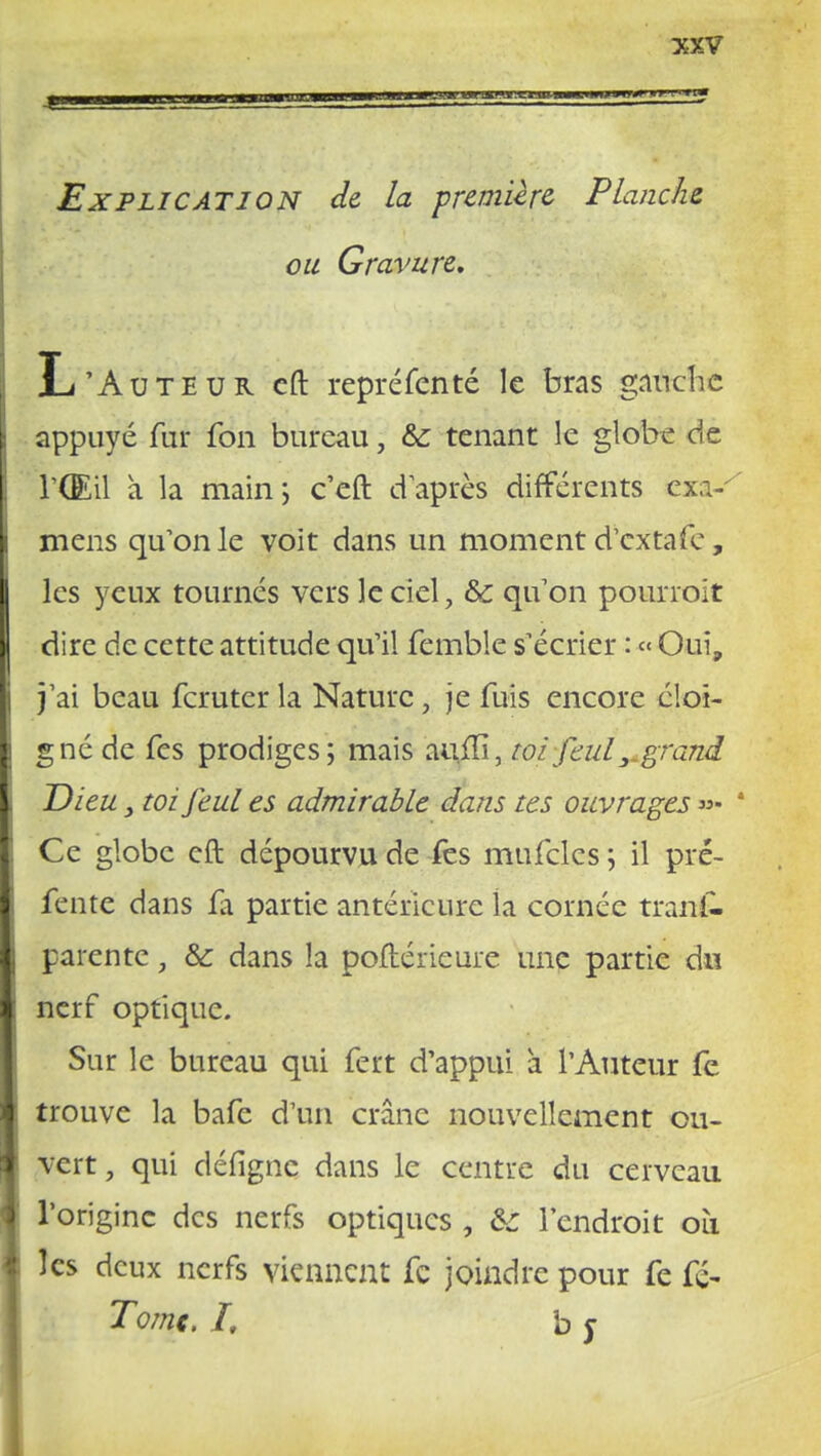 Explication de la première Planche ou Gravure, L'Auteur eft repréfénté le bras gauche appuyé fur fon bureau, &; tenant le globe de l'Œil a la main ; c'eft d'après différents exa- mens qu'on le voit dans un moment d'extafe, les yeux tournés vers le ciel, & qu'on pourroit dire de cette attitude qu'il fcmble s'écrier : « Oui, j'ai beau feruter la Nature, je fuis encore c!oi- g né de fes prodiges; mais auilî, toiJeul 3. grand Dieu} toifeul es admirable dans tes ouvrages »- ' Ce globe eft dépourvu de fes mufcles ; il pré- fente dans fa partie antérieure la cornée tranf. parente, &: dans la poftérieure une partie du nerf optique. Sur le bureau qui fert d'appui à l'Auteur fe trouve la bafe d'un crâne nouvellement ou- vert , qui défigne dans le centre du cerveau l'origine des nerfs optiques , 6t l'endroit où les deux nerfs viennent fc joindre pour fe fé- Tome. I, b j