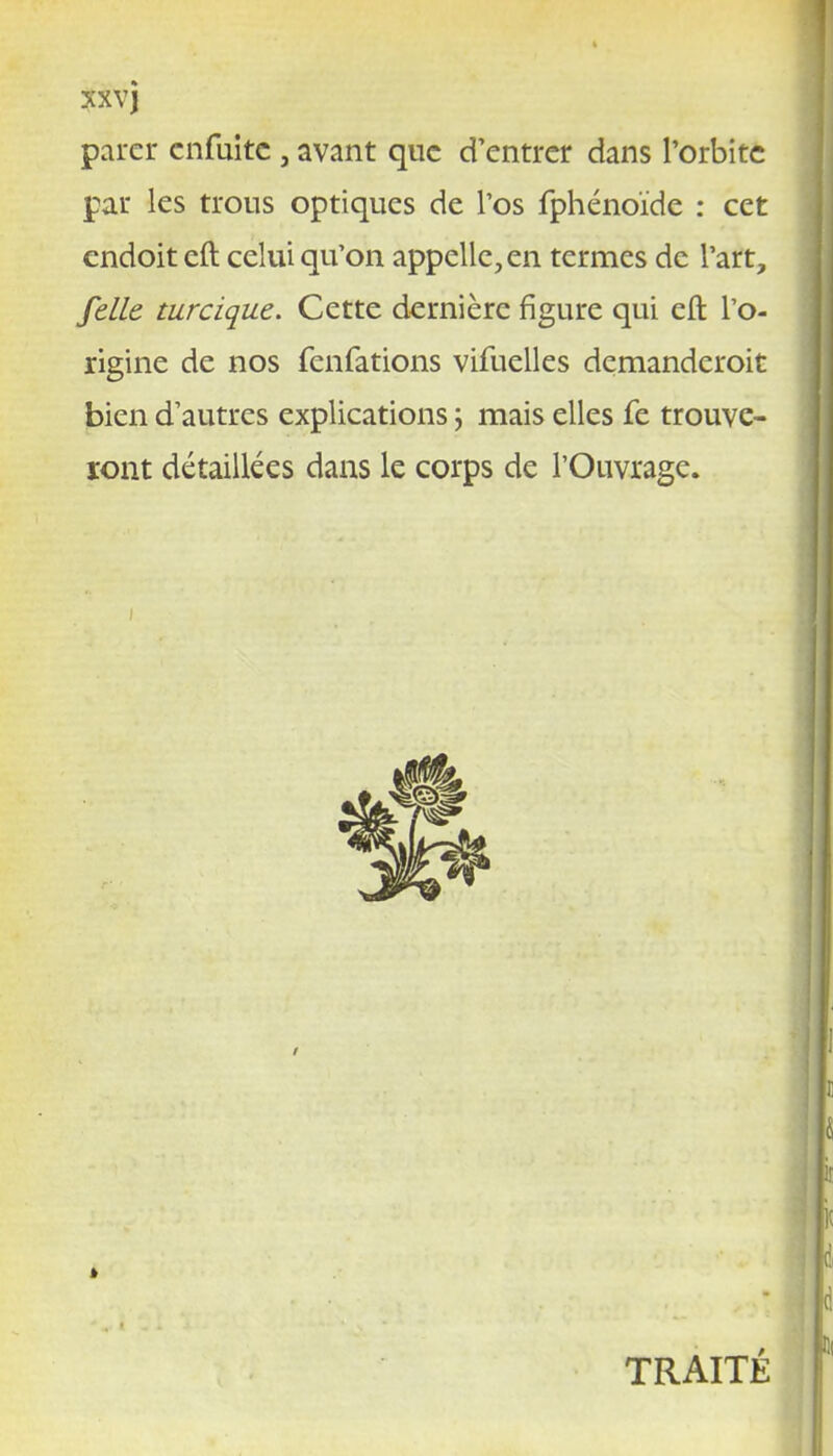 XXVJ parer cnfuitc , avant que d'entrer dans l'orbite par les trous optiques de l'os fphénoïde : cet endoit cft celui qu'on appelle, en termes de l'art, /elle turcique. Cette dernière figure qui eft l'o- rigine de nos fenfations vifuelles demanderoit bien d'autres explications ; mais elles fe trouve- ront détaillées dans le corps de l'Ouvrage. TRAITÉ