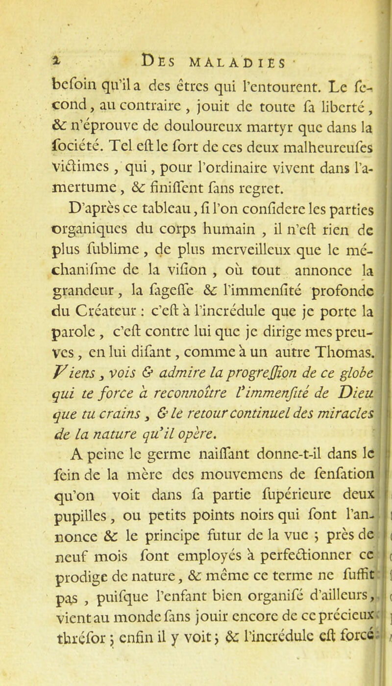 befoin qu'il a des êtres qui l'entourent. Le fé- cond , au contraire , jouit de toute fa liberté, & n'éprouve de douloureux martyr que dans la fociété. Tel eftle fort de ces deux malheureufes Vi&imes , qui, pour l'ordinaire vivent dans l'a- mertume , & finiflent fans regret. D'après ce tableau, lî l'on confidere les parties organiques du corps humain , il n'eft rien de plus fublime, de plus merveilleux que le mé- chanifme de la vifion , ou tout annonce la grandeur, la fageffe &: l'immenfîté profonde du Créateur : c'eft à l'incrédule que je porte la parole , c'eft contre lui que je dirige mes preu- ves , en lui difant, comme à un autre Thomas. Viens 3 vois & admire la progrejjion de ce globe qui te force a reconnoître l'immenfîté de Dieu que tu crains 3 &le retour continuel des miracles de la nature qu'il opère. A peine le germe naifTant donne-t-il dans le fein de la mère des mouvemens de fenfation qu'on voit dans fa partie fupérieure deux pupilles, ou petits points noirs qui font l'anJj nonce & le principe futur de la vue ; près de neuf mois font employés a perfectionner ce prodige de nature, &: même ce terme ne fuffit pas , puifque l'enfant bien organifé d'ailleurs,}, vient au monde fans jouir encore de ce précieux; thréfor \ enfin il y voit ; §c l'incrédule eft force