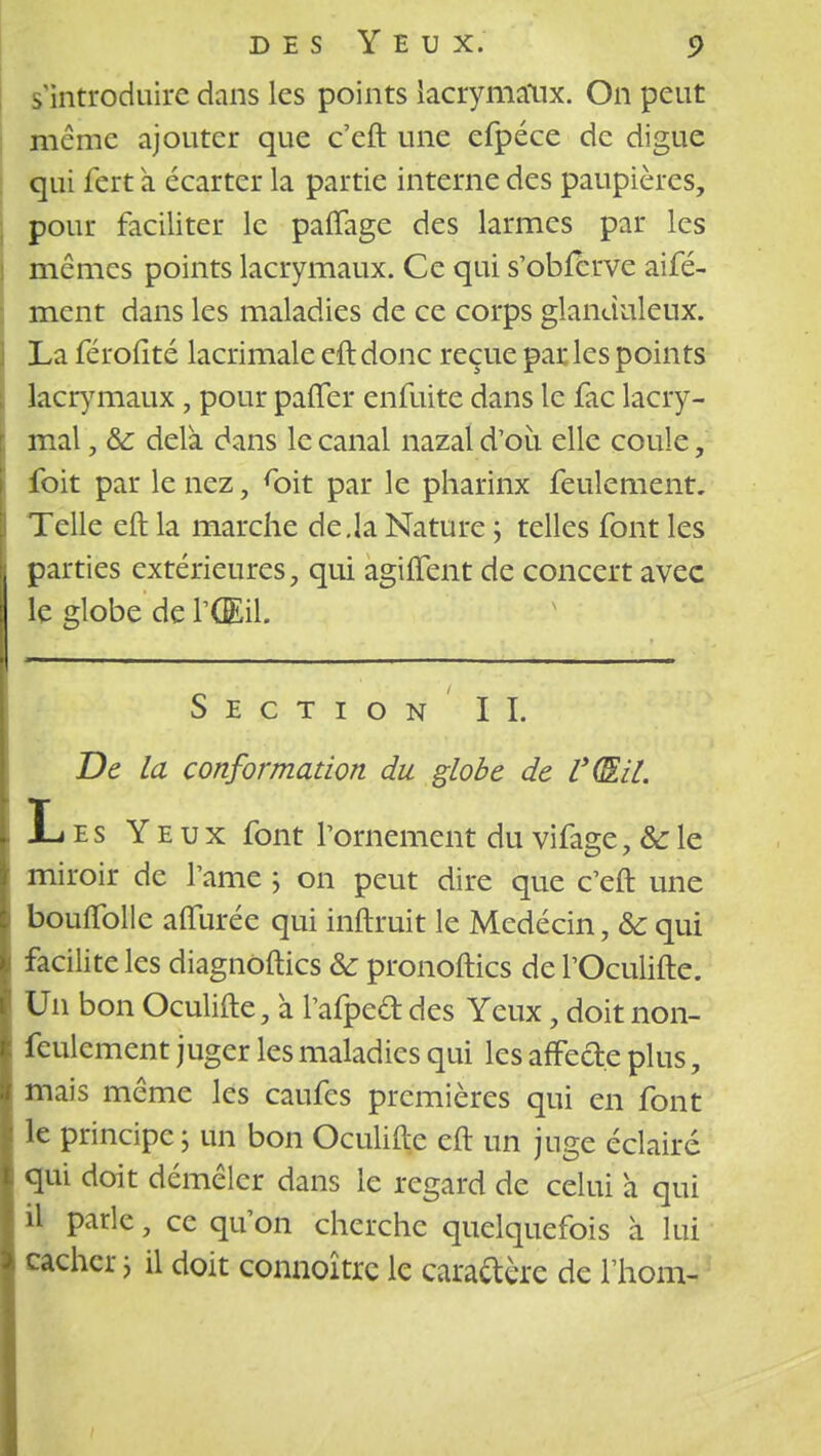 s'introduire dans les points lacrymaux. On peut même ajouter que c'eft une efpéce de digue qui fert à écarter la partie interne des paupières, pour faciliter le paflage des larmes par les mêmes points lacrymaux. Ce qui s'obierve aifé- ment dans les maladies de ce corps glanduleux. La féroiité lacrimale eft donc reçue par les points lacrymaux , pour paffer enfuite dans le fac lacry- mal , &: delà dans le canal nazal d'oii elle coule, foit par le nez, roit par le pharinx feulement. Telle eft la marche de.la Nature ; telles font les parties extérieures, qui agiffent de concert avec le globe de l'Œil. Section IL De la conformation du globe de UQlil. Les Yeux font l'ornement du vifage, &c le miroir de l'ame ; on peut dire que c'eft une boulfollc aflurée qui inftruit le Medécin, & qui i facilite les diagnoftics &: pronoftics de l'Oculifte. Un bon Oculifte, a l'afped des Yeux, doit non- feulement juger les maladies qui les affecte plus, mais même les caufes premières qui en font le principe ; un bon Oculiftc eft un juge éclairé : qui doit démêler dans le regard de celui à qui il parle, ce qu'on cherche quelquefois à lui cacher ; il doit connoître le caractère de l'hom-