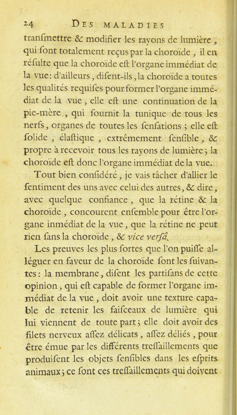 tranfmettre & modifier les rayons de lumière , qui font totalement reçus par la choroïde , il en réfuite que la choroïde eft l'organe immédiat de la vue: d'ailleurs, difent-ils,la choroïde a toutes les qualités requifes pour former l'organe immé- diat de la vue , elle eft une continuation de la pie-mère , qui fournit la tunique de tous les nerfs, organes de toutes les fenfations ; elle eft folide , élaftique , extrêmement feniïble, 8c propre à recevoir tous les rayons de lumière j la choroïde eft donc l'organe immédiat delà vue. Tout bien conïidéré, je vais tâcher d'allier le fentiment des uns avec celui des autres, & dire, avec quelque confiance , que la rétine & la choroïde , concourent enfemble pour être l'or- gane inmédiat de la vue, que la rétine ne peut rien fans la choroïde, & vice verfâ. Les preuves les plus fortes que l'on puilfe al- léguer en faveur de la choroïde font les fuivan- tes : la membrane, difent les partifans de cette opinion, qui eft capable de former l'organe im- médiat de la vue , doit avoir une texture capa- ble de retenir les faifceaux de lumière qui lui viennent de toute part ; elle doit avoir des filets nerveux aïTez délicats , alfez déliés, pour être émue par les différents trelfaillements que produifent les objets fenfibles dans les efprits animaux ; ce font ces treffaillements qui doivent