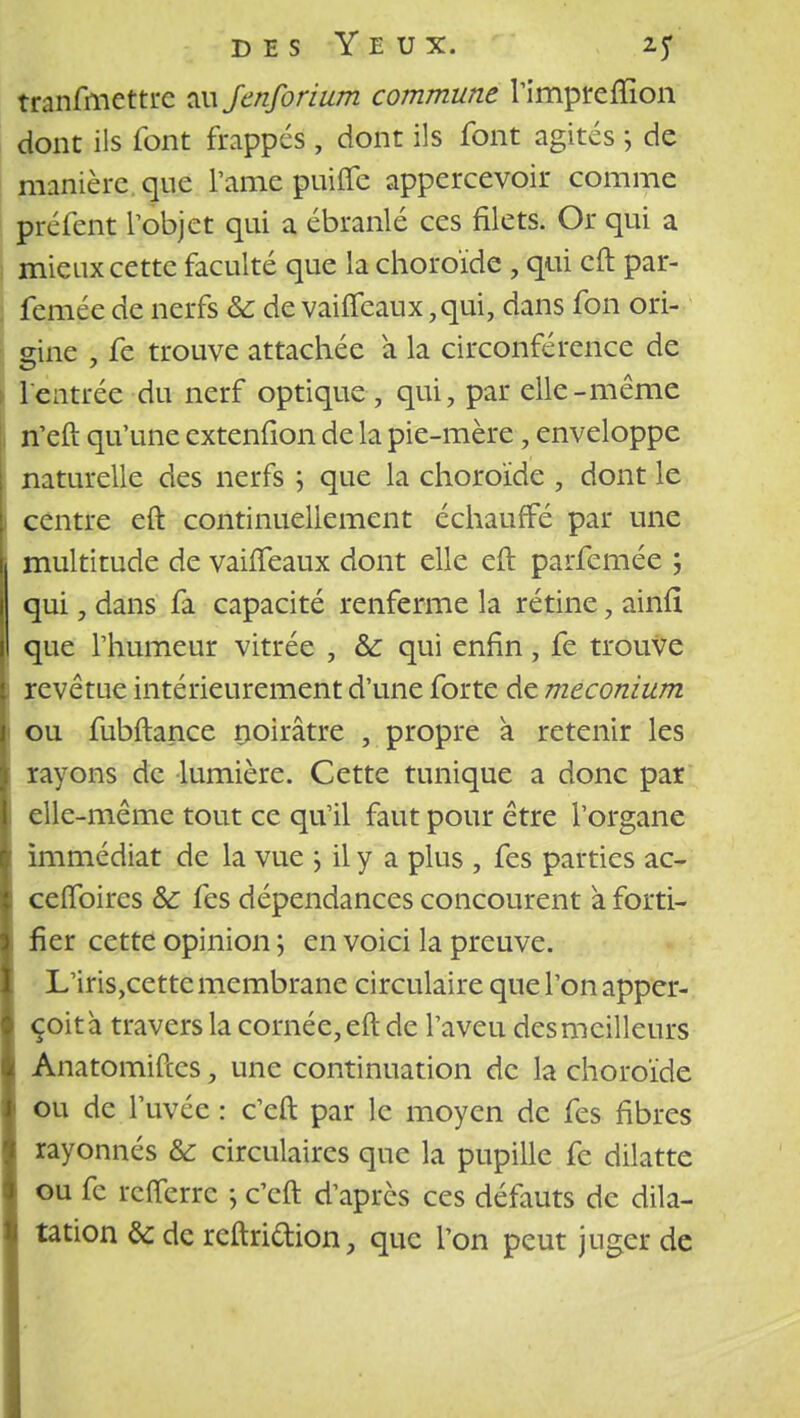 tranfmettre au Jenforium commune l'imprefïion dont ils font frappes, dont ils font agites ; de manière que l'ame puifle appercevoir comme préfent l'objet qui a ébranlé ces filets. Or qui a mieux cette faculté que la choroïde , qui eft par- femée de nerfs & de vaiffeaux ,qui, dans fon ori- gine , fe trouve attachée a la circonférence de \ l'entrée du nerf optique , qui, par elle-même S n'eft qu'une extenfion de la pie-mère, enveloppe ; naturelle des nerfs ; que la choroïde , dont le centre eft continuellement échauffé par une multitude de vaiffeaux dont elle eft parfemée ; qui, dans fa capacité renferme la rétine, ainfi que l'humeur vitrée , & qui enfin, fe trouve revêtue intérieurement d'une forte de meconium \ ou fubftance noirâtre , propre a retenir les : rayons de lumière. Cette tunique a donc par elle-même tout ce qu'il faut pour être l'organe I immédiat de la vue \ il y a plus , fes parties ac- ceffoires & fes dépendances concourent à forti- fier cette opinion ; en voici la preuve. L'iris,cette membrane circulaire que l'on apper- çoità travers la cornée, eft de l'aveu des meilleurs Anatomiftcs, une continuation de la choroïde ou de l'uvée : c'eft par le moyen de fes fibres rayonnés & circulaires que la pupille fe dilatte ou fe refferre \ c'eft d'après ces défauts de dila- tation & de reftriftion, que l'on peut juger de