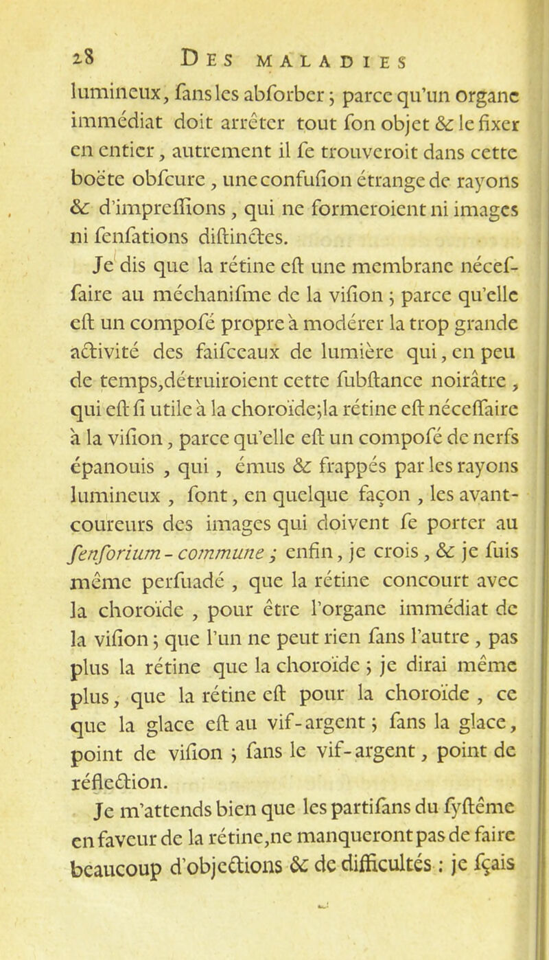 lumineux, fans les abforber ; parce qu'un organe immédiat doit arrêter tout fon objet & le fixer en entier, autrement il fe trouveroit dans cette boëte obfcure , uneconfufion étrange de rayons &: d'imprefîîons j qui ne formeroient ni images ni fenfations diftinetes. Je dis que la rétine eft une membrane nécef- faire au méchanifme de la vifîon ; parce qu'elle eft un compofé propre à modérer la trop grande activité des faifeeaux de lumière qui, en peu de temps,détruiroient cette fubftance noirâtre , qui eft fî utile a la choroïde;la rétine eft néceffaire à la vifîon, parce qu'elle eft un compofé de nerfs épanouis , qui, émus & frappés par les rayons lumineux , font, en quelque façon , les avant- coureurs des images qui doivent fe porter au fenforium- commune ; enfin, je crois, & je fuis même perfuadé , que la rétine concourt avec la choroïde , pour être l'organe immédiat de la vifîon ; que l'un ne peut rien fans l'autre , pas plus la rétine que la choroïde ; je dirai même plus, que la rétine eft pour la choroïde , ce que la glace eft au vif-argent ; fans la glace, point de vifîon ; fans le vif-argent, point de réfleftion. Je m'attends bien que les partifans du fyftême en faveur de la rétine,ne manqueront pas de faire beaucoup dobjedions de de difficultés : je fçais