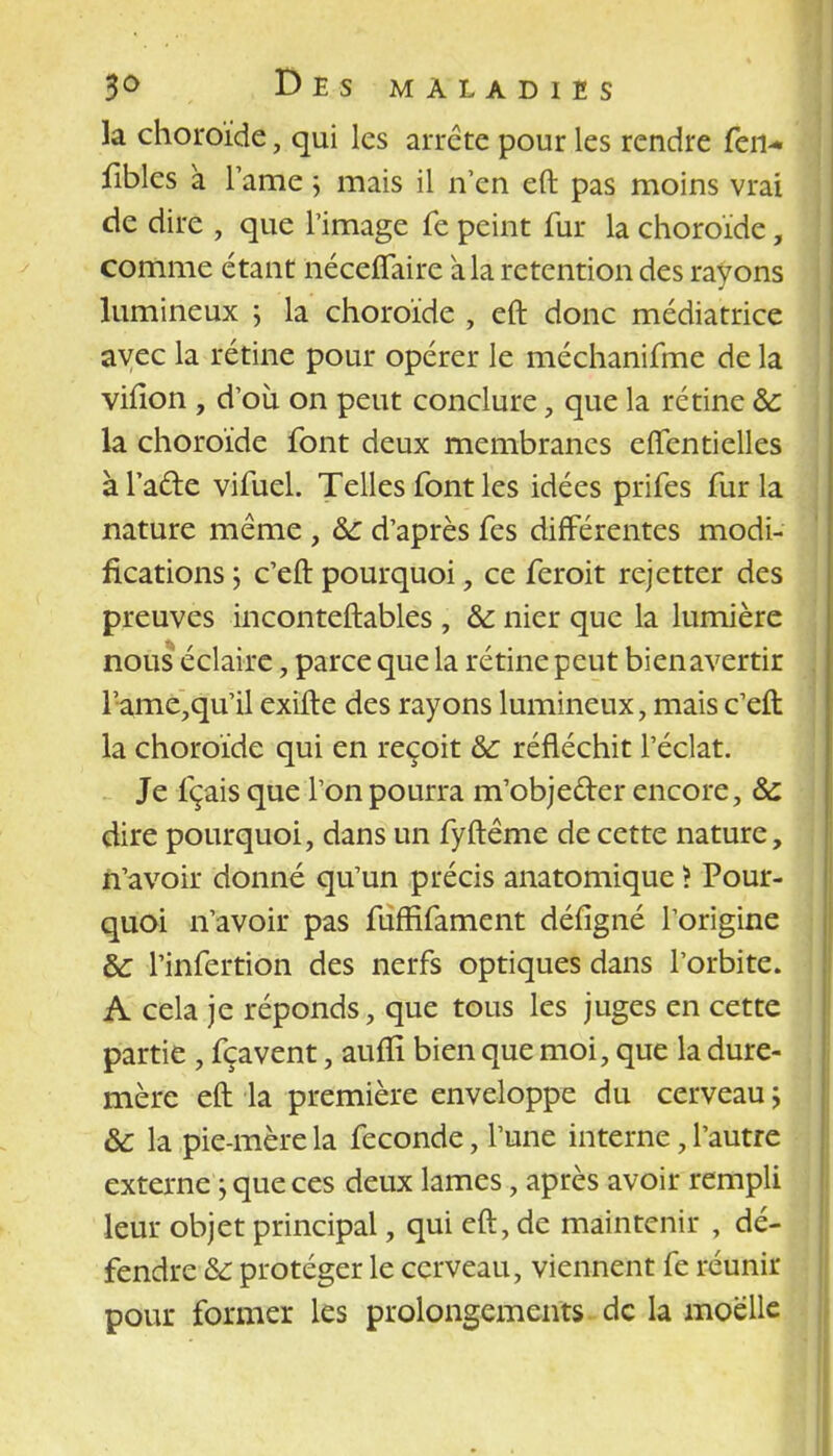 la choroïde, qui les arrête pour les rendre fen- fibles a lame ; mais il n'en eft pas moins vrai de dire , que l'image fe peint fur la choroïde, comme étant néceffaire à la rétention des rayons lumineux ; la choroïde , eft donc médiatrice avec la rétine pour opérer le méchanifme de la viiion , d'où on peut conclure , que la rétine &: la choroïde font deux membranes effentielles à l'acte vifuel. Telles font les idées prifes fur la nature même , &c d'après fes différentes modi- fications ; c'eft pourquoi, ce feroit rejetter des preuves inconteftables , & nier que la lumière nous éclaire, parce que la rétine peut bienavertir l'ame,qu'il exifte des rayons lumineux, mais c'eft la choroïde qui en reçoit &: réfléchit l'éclat. Je fçais que l'on pourra m'objeder encore, & dire pourquoi, dans un fyftême de cette nature, n'avoir donné qu'un précis anatomique ? Pour- quoi n'avoir pas fufEfament défigné l'origine &: l'infertion des nerfs optiques dans l'orbite. A cela je réponds, que tous les juges en cette partie , fçavent, aufïî bien que moi, que la dure- mère eft la première enveloppe du cerveau ; & la pie-mère la féconde, l'une interne, l'autre externe $ que ces deux lames, après avoir rempli leur objet principal, qui eft, de maintenir , dé- fendre Se protéger le cerveau, viennent fe réunir pour former les prolongements de la moelle