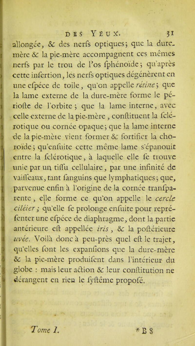 allongée, Se des nerfs optiques; que la dure- mère & la pie-mère accompagnent ces mêmes nerfs par le trou de f os fphénoïde ; qu'après cette infertion, les nerfs optiques dégénèrent en une efpéce de toile, qu'on appelle rétine ; que la lame externe de la dure-mère forme le pé- riode de l'orbite; que la lame interne, avec celle externe de la pie-mère , conftituent la fclé- rotique ou cornée opaque; que la lame interne de la pie-mèie vient former &: fortifier la cho- roïde ; qu'enfuite cette même lame s'épanouit entre la felérotique, à laquelle elle fe trouve unie par un tiiïu cellulaire, par une infinité de vailTeaux, tant fanguins que lymphatiques; que, parvenue enfin a l'origine de la cornée tranfpa- rente, elle forme ce qu'on appelle le cercle ciléier ; qu'elle fe prolonge enfuite pour repré- fenter une efpéce de diaphragme, dont la partie antérieure eft appellée iris , ôc la poftérieure uvée. Voilà donc à peu-près quel eft le trajet, qu'elles font les expansions que la dure-mère &: la pic-mère produifent dans l'intérieur du globe : mais leur action & leur conftitution ne dérangent en rien le fyftême propofé.