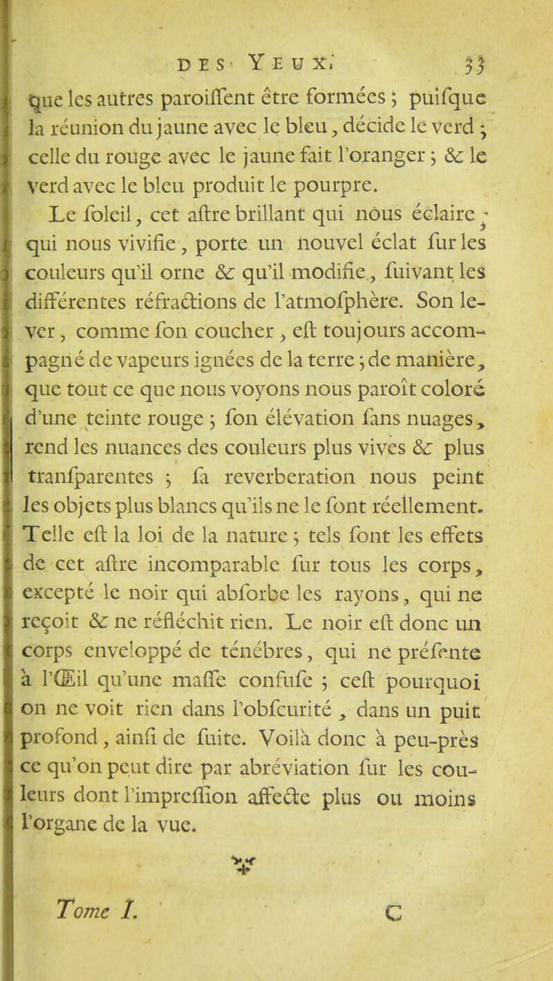 que les autres paroiffent être formées ; puifque la réunion du jaune avec le bleu, décide le verd y celle du rouge avec le jaune fait l'oranger ; ôc le verd avec le bleu produit le pourpre. Le foleil, cet aftre brillant qui nous éclaire * qui nous vivifie, porte un nouvel éclat fur les couleurs qu'il orne &: qu'il modifie, fuivant les différentes réfractions de l'atmofphère. Son le- ver , comme fon coucher , eft toujours accom- pagné de vapeurs ignées de la terre ; de manière, que tout ce que nous voyons nous paroît colore d'une teinte rouge ; fon élévation fans nuages , rend les nuances des couleurs plus vives 6c plus tranfparentes j £1 réverbération nous peint les objets plus blancs qu'ils ne le font réellement. Telle eft la loi de la nature} tels font les effets de cet aftre incomparable fur tous les corps, excepté le noir qui abforbe les rayons, qui ne reçoit & ne réfléchit rien. Le noir eft donc un corps enveloppé de ténèbres, qui ne préfente à l'Œil qu'une maffe confufe ; ceft pourquoi on ne voit rien dans l'obfcurité , dans un puit profond, ainfi de fuite. Voila donc à peu-près ce qu'on peut dire par abréviation fur les cou- leurs dont l'imprefïïon aifede plus ou moins l'organe de la vue. V