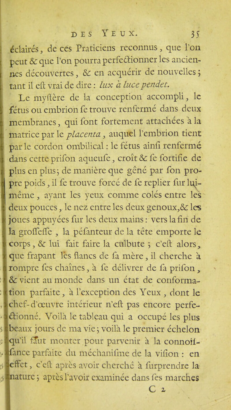 éclairés, de ces Praticiens reconnus, que Ton peut & que Ton pourra perfectionner les ancien- nes découvertes, & en acquérir de nouvelles ; tant il eft vrai de dire : lux à Luce pendet. Le my Itère de la conception accompli, le fétus ou embrion fe trouve renfermé dans deux membranes, qui font fortement attachées a la matrice par le placenta, auquel l'embrion tient par le cordon ombilical : le fétus ainû* renfermé dans cette prifon aqueufe, croît &c fe fortifie de plus en plus j de manière que gêné par fon pro- pre poids, il fe trouve forcé de fe replier fur \uU même, ayant les yeux comme colés entre lés deux pouces, le nez entre les deux genoux,&: les joues appuyées fur les deux mains : vers la fin de la groiTeiTe , la péfanteur de la tête emporte le corps, & lui fait faire la culbute ; c'eft alors, que frapant lès flancs de fa mère, il cherche à rompre fes chaînes, à fe délivrer de fa prifon, & vient au monde dans un état de conforma- tion parfaite, à l'exception des Yeux , dont le chef-d'œuvre intérieur n'eft pas encore perfe- ctionné. Voilà le tableau qui a occupé les plus beaux jours de ma vie ; voila le premier échelon qu'il faut monter pour parvenir a la connoil- anec parfaite du méchanifme de la vifion : en fret, c'eft après avoir cherché a furprendre la turc ; aptes l'avoir examinée dans fes marches