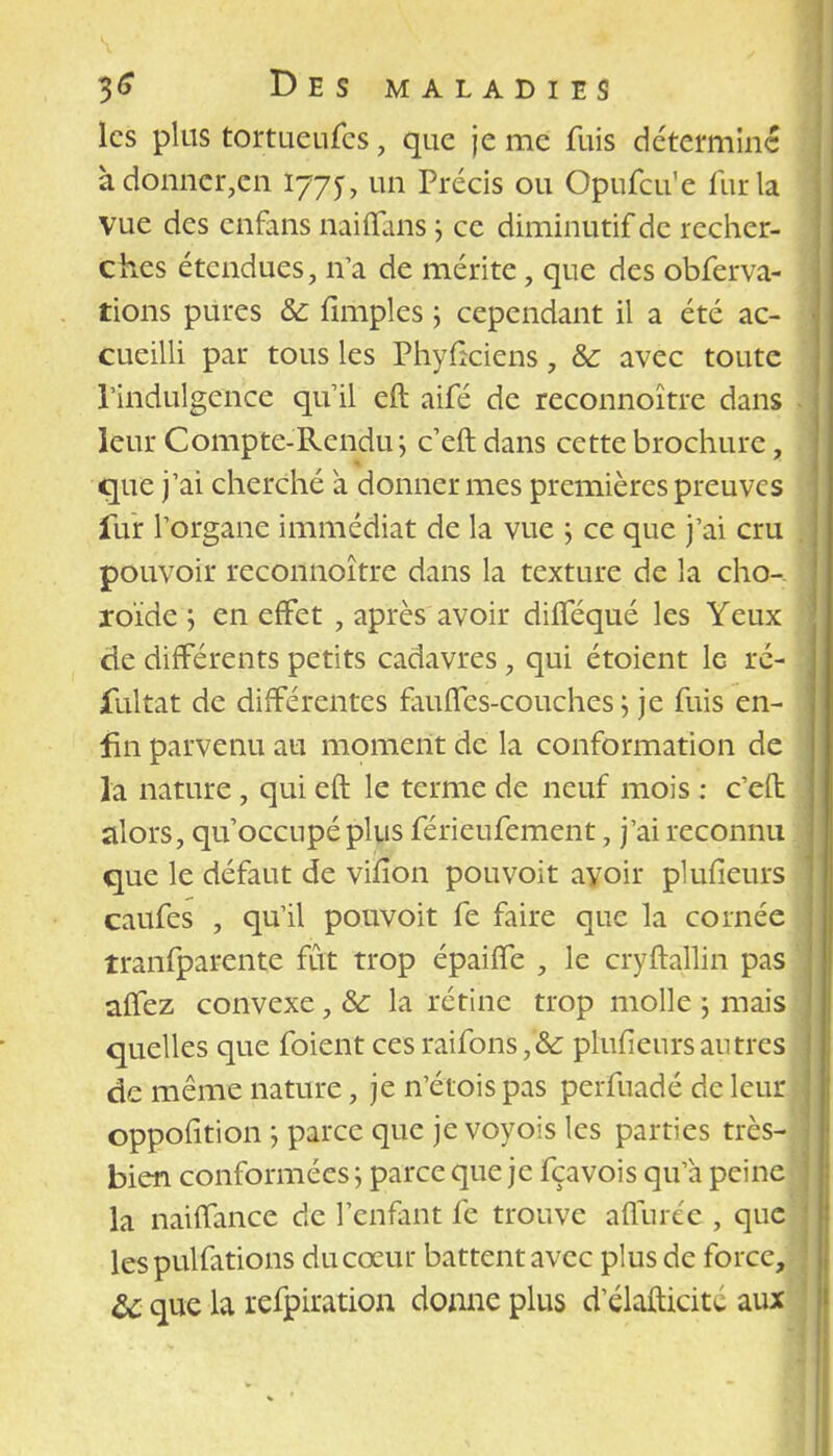 les plus tortueufes, que je me fuis détermine àdonncr,cn 1775-, un Précis ou Opufcu'e fur la vue des enfans naiffans j ce diminutif de recher- ches étendues, tfa de mérite, que des obferva- tions pures & llmples ; cependant il a été ac- cueilli par tous les Phyficiens, Se avec toute l'indulgence qu'il eft aifé de reconnoître dans leur Compte-Rendu; c eft dans cette brochure, que j'ai cherché à donner mes premières preuves fur l'organe immédiat de la vue ; ce que j'ai cru pouvoir reconnoître dans la texture de la cho- roïde , en effet , après avoir dilféqué les Yeux de différents petits cadavres, qui étoient le ré- sultat de différentes fauffes-couches ; je fuis en- fin parvenu au moment de la conformation de la nature, qui eft le terme de neuf mois : c'eft alors, qu'occupé plus férieufement, j'ai reconnu que le défaut de viiion pou voit avoir plufieurs caufes , qu'il pouvoit fe faire que la cornée îranfparente fût trop épaiffe , le cryftallin pas affez convexe, &c la rétine trop molle -, mais quelles que foient ces raifons,& plufieurs antres de même nature, je n'étois pas perfuadé de leur oppofition ; parce que je voyois les parties très- bien conformées ; parce que je fçavois qu'à peine la naiffance de l'enfant fe trouve affurée , que les pulfations du cœur battent avec plus de force, que la refpiration donne plus d'élafticité aux