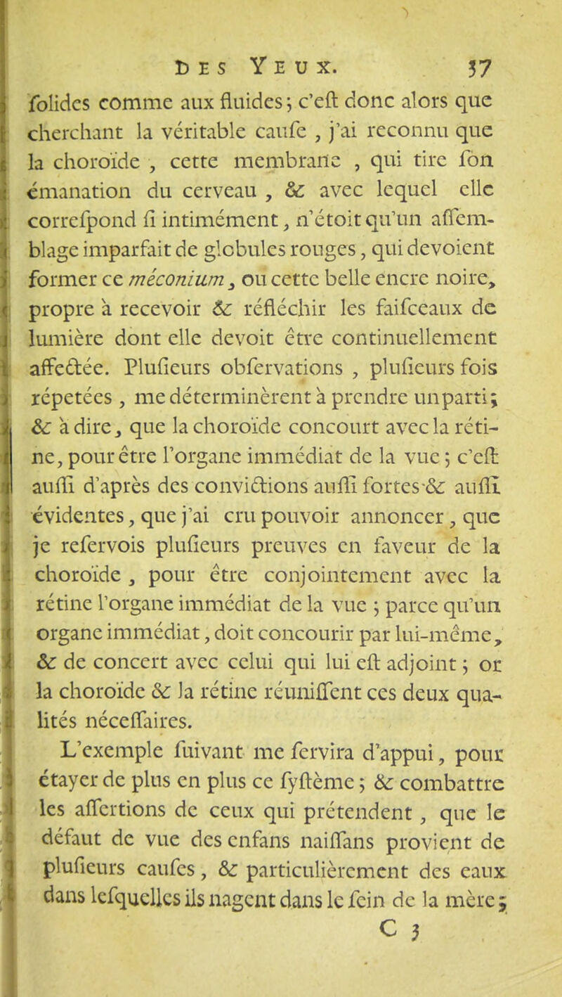 folides comme aux fluides ; c'eft donc alors que cherchant la véritable caufe , j'ai reconnu que la choroïde , cette membrane , qui tire fon émanation du cerveau , & avec lequel clic correfpond fi intimement, né toit qu'un aflem- blage imparfait de globules ronges ; qui dévoient former ce méconium, ou cette belle encre noire, propre à recevoir Ôc réfléchir les faifeeaux de lumière dont elle devoit être continuellement affectée. Plufieurs obfervations , plufieurs fois répétées , me déterminèrent à prendre imparti; Se à dire, que la choroïde concourt avec la réti- ne, pour être l'organe immédiat de la vue 5 c'eft aufli d'après des convi&ions aufii fortes & auflî évidentes, que j'ai cru pouvoir annoncer, que je refervois plufieurs preuves en faveur de la choroïde , pour être conjointement avec la rétine l'organe immédiat de la vue j parce qu'un organe immédiat, doit concourir par lui-même, &: de concert avec celui qui lui eft adjoint 5 or la choroïde & la rétine réunifient ces deux qua- lités néceffaires. L'exemple fuivant me fervira d'appui, pour étayer de plus en plus ce fyftème ; & combattre les aflertions de ceux qui prétendent, que le défaut de vue des enfans naifîans provient de plufieurs caufes, & particulièrement des eaux dans lefquellcs ils nagent dans le fein de la mère ; C 5