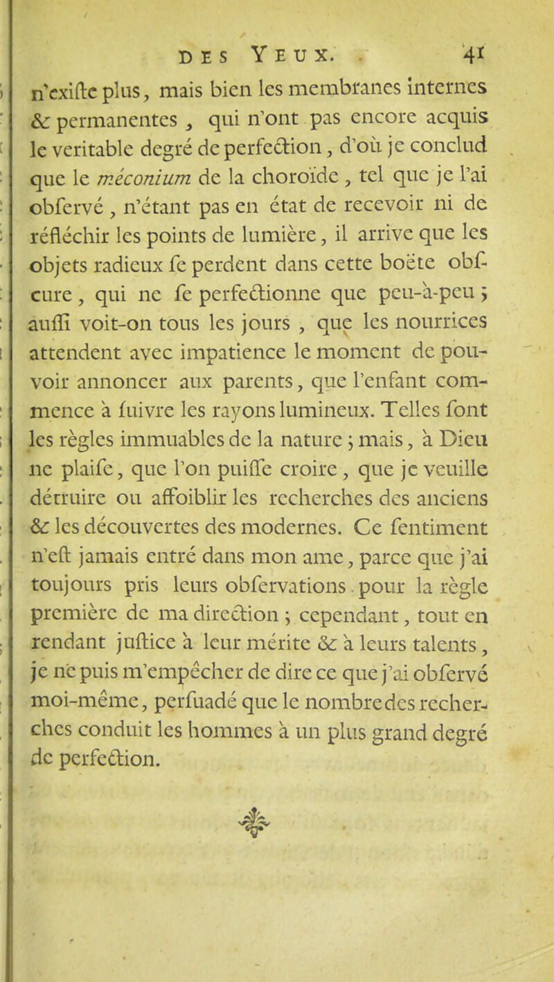 i nVxiftc plus, mais bien les membranes internes & permanentes 3 qui n'ont pas encore acquis : le véritable degré de perfection, d'où je conclud que le méconium de la choroïde , tel que je l'ai : obfervé , n'étant pas en état de recevoir ni de : réfléchir les points de lumière, il arrive que les • objets radieux fe perdent dans cette boëte obf- cure, qui ne fe perfectionne que peu-a-peu y auflï voit-on tous les jours , que les nourrices ! attendent avec impatience le moment de pou- voir annoncer aux parents, que l'enfant com- mence à fuivre les rayons lumineux. Telles font les règles immuables de la nature ; mais, a Dieu ne plaife, que l'on puiffe croire , que je veuille détruire ou affoiblir les recherches des anciens &: les découvertes des modernes. Ce fentiment n'eft jamais entré dans mon ame, parce que j'ai toujours pris leurs obfervations. pour la règle première de ma direction ; cependant, tout en rendant juftice a leur mérite ôc à leurs talents, je ne puis m'empêcher de dire ce que j'ai obfervé moi-même, perfuadé que le nombre des recher- ches conduit les hommes à un plus grand degré de perfection. 4-