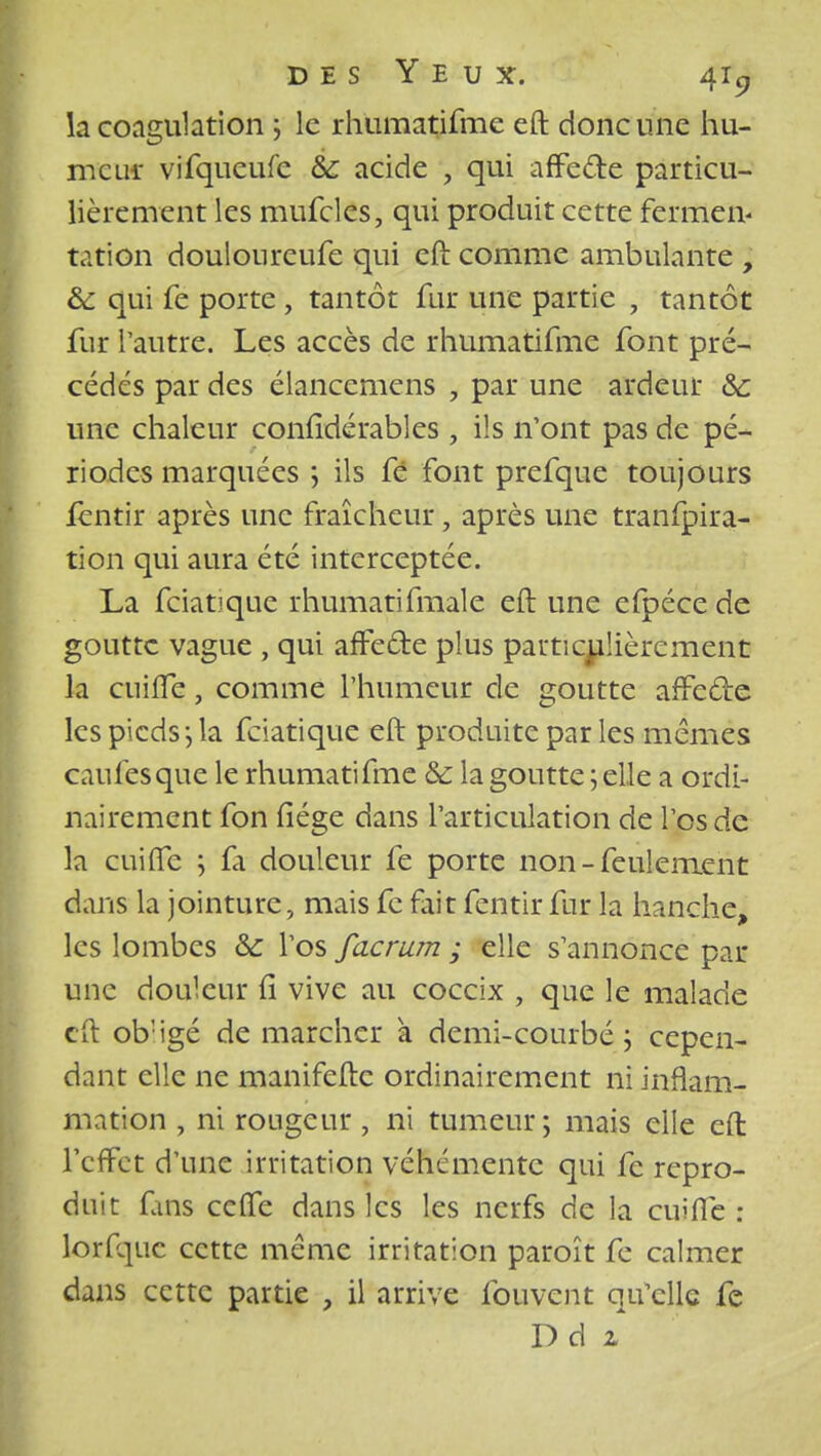 la coagulation ; le rhumatifme eft donc une hu- meur vifqueufe & acide , qui affecte particu- lièrement les mufcles, qui produit cette fermen- tation doulonreufe qui eft comme ambulante , & qui fe porte , tantôt fur une partie , tantôt fur l'autre. Les accès de rhumatifme font pré- cédés par des élancemens , par une ardeur Se une chaleur confidérables , ils n'ont pas de pé- riodes marquées ; ils fé font prefque toujours fentir après une fraîcheur, après une tranfpira- tion qui aura été interceptée. La fciatjque rhumatifmale eft une efpéce de goutte vague , qui affede plus particulièrement la cuifte, comme l'humeur de goutte affecle les pieds j la feiatique eft produite par les mêmes caules que le rhumatifme & la goutte ; elle a ordi- nairement fon fiége dans l'articulation de l'os de la cuifte ; fa douleur fe porte non - feulement dans la jointure, mais fc fait fentir fur la hanche, les lombes &: l'os facrum ; elle s'annonce par- une douleur fi vive au coccix , que le malade eft ob'igé de marcher a demi-courbé \ cepen- dant elle ne manifefte ordinairement ni inflam- mation , ni rougeur, ni tumeur; mais elle eft- l'cffct d'une irritation véhémente qui fc repro- duit fins ceffe dans les les nerfs de la cuifte: lorfquc cette même irritation paroît fe calmer dans cette partie , il arrive fouvent qu'elle fe Ddi