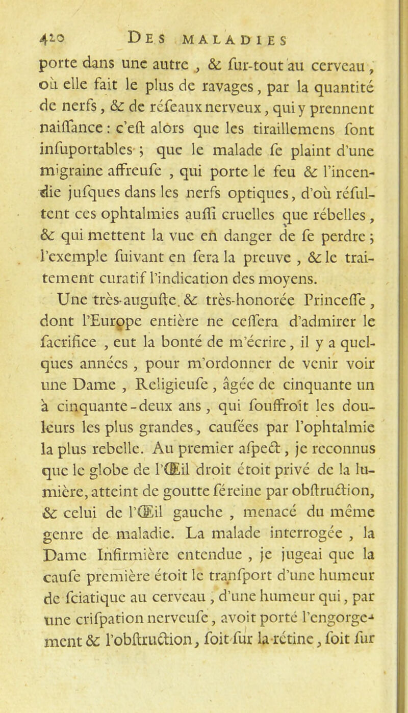 porte dans une autre , 6c fur-tout au cerveau , où. elle fait le plus de ravages, par la quantité de nerfs, 6c de réfeaux nerveux, qui y prennent nailTance : c'eft alors que les tiraillemens font infuportables ; que le malade fe plaint d'une migraine affreufe , qui porte le feu 6c l'incen- die jufques dans les nerfs optiques, d'où réful- tent ces ophtalmies auiîî cruelles que rébelles, 6c qui mettent la vue en danger de fe perdre ; l'exemple fuivant en fera la preuve , 6c le trai- tement curatif l'indication des moyens. Une très-augufte. 6c très-honorée PrincefTe, dont l'Europe entière ne ceffera d'admirer le faciïfice , eut la bonté de m'écrire, il y a quel- ques années , pour m'ordonner de venir voir une Dame , Religieufe , âgée de cinquante un à cinquante-deux ans, qui fouffroit les dou- leurs les plus grandes, caufées par l'ophtalmie la plus rebelle. Au premier afpect, je reconnus que le globe de l'Œil droit étoit privé de la lu- mière, atteint de goutte féreine par obftru&ion, &c celui de l'Œil gauche , menacé du même genre de maladie. La malade interrogée , la Dame Infirmière entendue , je jugeai que la caufe première étoit le tranfport d'une humeur de feiatique au cerveau , d'une humeur qui, par une crifpation nerveufe, avoit porté l'engorge-1 ment 6c l'obftmction, foit fur la rétine, foit fur