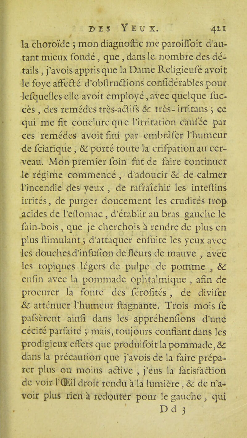 la choroïde ; mon diagnoftic me paroiffoit d'au- tant mieux fondé, que, dans le nombre des dé- tails , j'avois appris que la Dame Religieufe avoit le foye affe&é d'oburudions confidérables pour lefquelles elle avoit employé, avec quelque fuc- cès , des remèdes très-actifs & très-irritans ; ce qui me fit conclure que l'irritation caufée par ces remèdes avoit fini par embmfer l'humeur de fciatique, & porté toute la crifpation au cer- veau. Mon premier foin fut de faire continuer le régime commencé , d'adoucir &c de calmer l'incendie des yeux , de rafraîchir les inteftins irrités, de purger doucement les crudités trop acides de l'eftomac, d'établir au bras gauche le fain-bois , que je cherchois à rendre de plus en plus ftimulant ; d'attaquer enfuite les yeux avec les douches d'infufion de fleurs de mauve i avec les topiques légers de pulpe de pomme , & enfin avec la pommade ophtalmique , afin de procurer la fonte des férofités, de divifer &: atténuer l'humeur ftagnante. Trois mois fc pafsèrent ainfi dans les appréhenfîons d'une cécité parfaite ; mais, toujours confiant dans les prodigieux effets que produifoit la pommade, 8c dans la précaution que j'avois de la faire prépa- rer plus ou moins aftive , j'eus la fatisfaétion de voir l'Œil droit rendu a la lumière, &c de n'a- voir plus rien a redouter pour le gauche , qui Dd 5