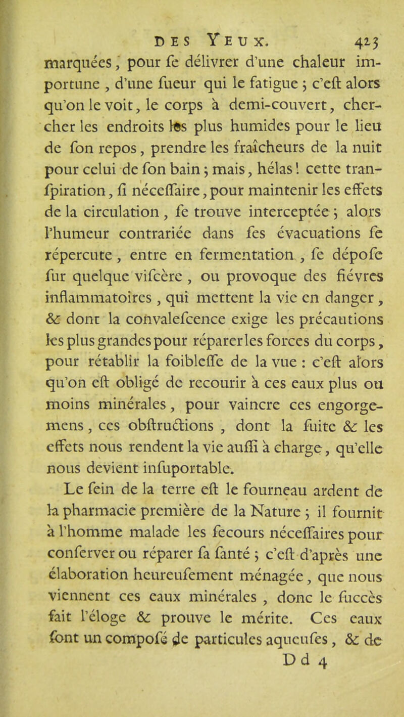 marquées\ pour fe délivrer d'une chaleur im- portune , d'une fueur qui le fatigue ; c'eft alors qu'on le voit, le corps à demi-couvert, cher- cher les endroits tes plus humides pour le lieu de fon repos, prendre les fraîcheurs de la nuit pour celui de fon bain j mais, hélas 1 cette tran- fpiration, fi néceflaire, pour maintenir les effets de la circulation, fe trouve interceptée j alors l'humeur contrariée dans fes évacuations fe répercute, entre en fermentation , fe dépofe fur quelque vifeère , ou provoque des fièvres inflammatoires , qui mettent la vie en danger, &: dont la convalefcence exige les précautions les plus grandes pour réparer les forces du corps, pour rétablir la foiblefTe de la vue : c'eft alors qu'on eft obligé de recourir a ces eaux plus ou moins minérales, pour vaincre ces engorge- mens, ces obftru&ions , dont la fuite 8c les effets nous rendent la vie aufïï a charge, qu'elle nous devient infuportable. Le fein de la terre eft le fourneau ardent de h pharmacie première de la Nature ; il fournit k l'homme malade les fecours néceffaires pour conferverou réparer fa fanté ; c'eft d'après une élaboration heureufement ménagée, que nous viennent ces eaux minérales , donc le fuccès fait l'éloge &: prouve le mérite. Ces eaux font un compofé de particules aqueufes, & de Dd 4