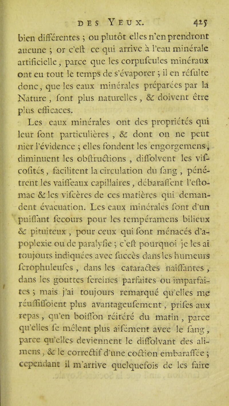 bien différentes ; ou plutôt elles n'en prendront aucune ; or c'eft ce qui arrive à l'eau minérale artificielle, parce que les corpufcules minéraux ont eu tout le temps de s'évaporer 5 il en ré fui te donc, que les eaux minérales préparées par la Nature , font plus naturelles , & doivent être plus efficaces. Les eaux minérales ont des propriétés qui leur font particulières , &c dont on ne peut nier l'évidence ; elles fondent les engorgemens, diminuent les obftru&ions , dilTolvent les vif- cofités , facilitent la circulation du fang , péné- trent les vaiffeaux capillaires , débaraffent l'efto- mac &les vifeères de ces matières qui deman- dent évacuation. Les eaux minérales font d'un puiffant fecours pour les tempéramens bilieux & pituiteux , pour ceux qui font ménacés d'a- poplexie ou de paralyse ; c'eii pourquoi je les ai toujours indiquées avec fuccès dans les humeurs fcrophuleufcs , dans les cataractes naiifantes, dans les gouttes fercincs parfaites ou imparfai- te s ; mais j'ai toujours remarqué qu'elles me réufïîtroicnt plus avantageufement, prifes aux repas, qu'en boiifon réitéré du matin , parce qu'elles fe mêlent plus aifément avec le fang, parce qu'elles deviennent le difiblvant des ali- mens , &: le correftif d'une coélion embaralfce ; cependant il m'arrive quelquefois de les faire