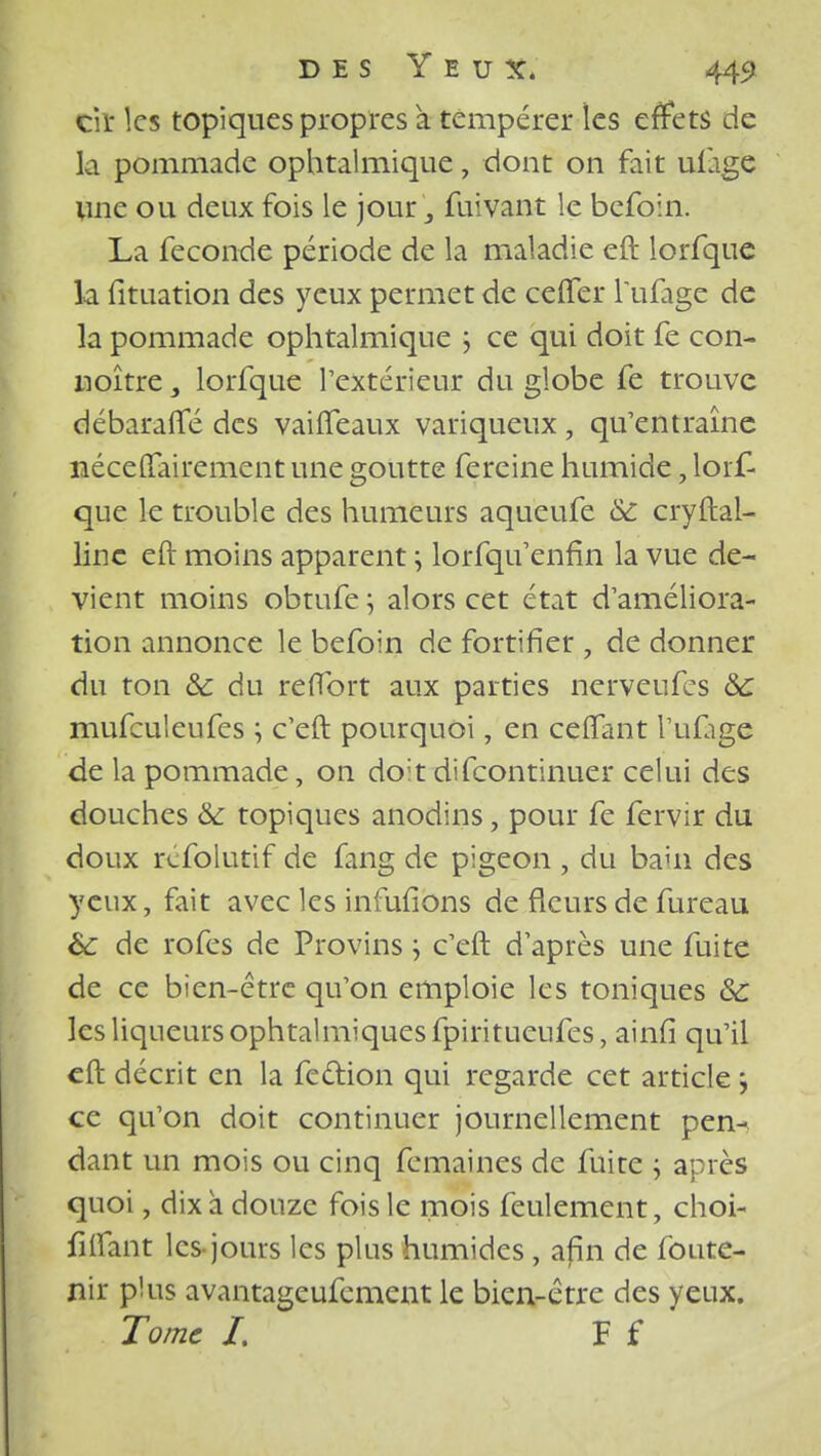 Ciï les topiques propres à tempérer les effets de la pommade ophtalmique, dont on fait ufage une ou deux fois le jour 3 fuivant le befoin. La féconde période de la maladie eft lorfque la fituation des yeux permet de celTer l'ufage de la pommade ophtalmique ; ce qui doit fe con- noître 3 lorfque l'extérieur du globe fe trouve débarafle des vaiiTeaux variqueux , qu'entraîne ttécefTairement une goutte fereine humide, lorf- que le trouble des humeurs aqueufe 8c cryftal- linc eft moins apparent ; lorfqifenfin la vue de- vient moins obtufe j alors cet état d'améliora- tion annonce le befoin de fortifier , de donner du ton 8c du refibrt aux parties nerveufes 8c mufculeufes ; c'eft pourquoi, en cefTant l'ufige de la pommade, on do;t difeontinuer celui des douches &c topiques anodins, pour fe fervir du doux rcfolutif de fang de pigeon , du baui des yeux, fait avec les infufïons de fleurs de fureau 6c de rofes de Provins \ c'eft d'après une fuite de ce bien-être qu'on emploie les toniques 8c les liqueurs ophtalmiques fpiritueufes, ainfi qu'il eft décrit en la fection qui regarde cet article j ce qu'on doit continuer journellement pen- dant un mois ou cinq femaines de fuite ; après quoi, dix à douze fois le mois feulement, choi- fiifant les-jours les plus humides , afin de foute- nir plus avantageufement le bien-être des yeux. Tome I. F f