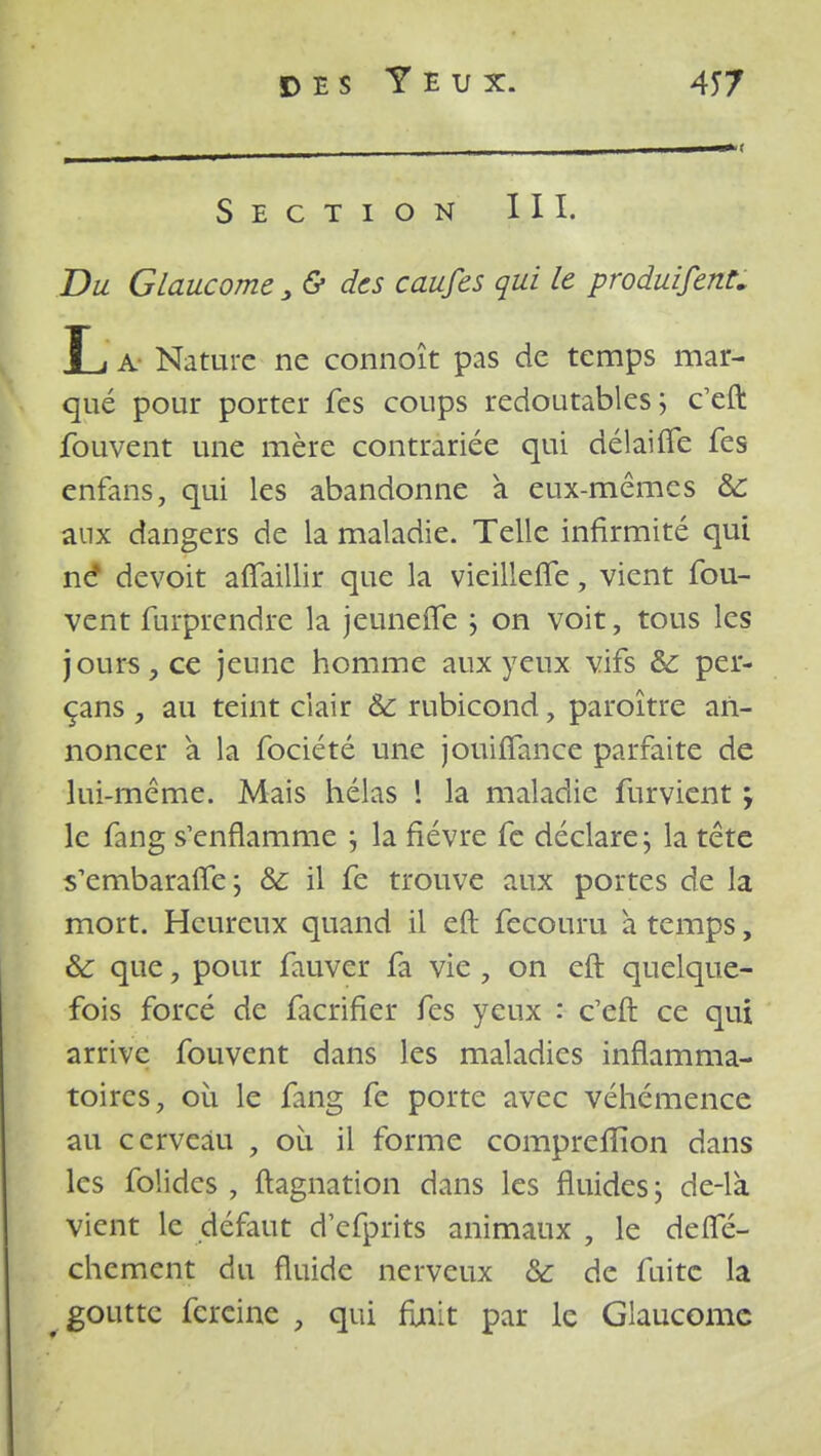 Section III. Du Glaucome, & des caufes qui le produifent. L a Nature ne connoît pas de temps mar- qué pour porter fes coups redoutables ; c'eft fouvent une mère contrariée qui délaifife fes enfans, qui les abandonne a eux-mêmes & aux dangers de la maladie. Telle infirmité qui né devoit afîaillir que la vieillerie, vient fou- vent furprendre la jeunefle ; on voit, tous les jours, ce jeune homme aux yeux vifs &: per- çans , au teint clair ôc rubicond, paroître an- noncer a la fociété une jouiflance parfaite de lui-même. Mais hélas 1 la maladie furvient j le fang s'enflamme j la fièvre fe déclare ; la tête s'embaraiTe; &; il fe trouve aux portes de la mort. Heureux quand il eft fecouru à temps, & que, pour fauver fa vie , on eft quelque- fois forcé de facrifier fes yeux : c'eft ce qui arrive fouvent dans les maladies inflamma- toires, où le fang fe porte avec véhémence au cerveau , où il forme compreflion dans les folides , ftagnation dans les fluides; de-là vient le défaut defprits animaux , le defte- chement du fluide nerveux &: de fuite la goutte fereine , qui finit par le Glaucome