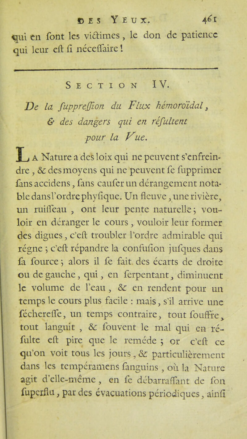 «fui en font les vi&imes, le don de patience qui leur eft fi nécefiaire ! Section IV. De la fupprejjzon du Flux hémoroïdal 3 & des dangers qui en réfultent ■pour la Vue. L A Nature a des loix qui ne peuvent s'enfrein- dre , & des moyens qui ne peuvent fe fupprimer fins accidens, fans caufer un dérangement nota- ble dansl'ordrephyfique. Un fleuve, une rivière, un ruifleau , ont leur pente naturelle ; vou- loir en déranger le cours , vouloir leur former des digues, c'eft troubler l'ordre admirable qui régne \ c'eft répandre la confufïon jufques dans fà fource \ alors il fe fait, des écarts de droite ou de gauche, qui, en ferpentant 3 diminuent le volume de l'eau, & en rendent pour un temps le cours plus facile : mais, s'il arrive une fécherefle, un temps contraire, toutfoufrre> tout languit , & fouvent le mal qui en ré- fuite eft pire que le remède ; or c'eft ce qu'on voit tous les jours, & particulièrement dans les tempéramens fanguins, où la Nature agit d'elle-même , en fe débarraffant de fon fuperflu, par des évacuations périodiques, airifî