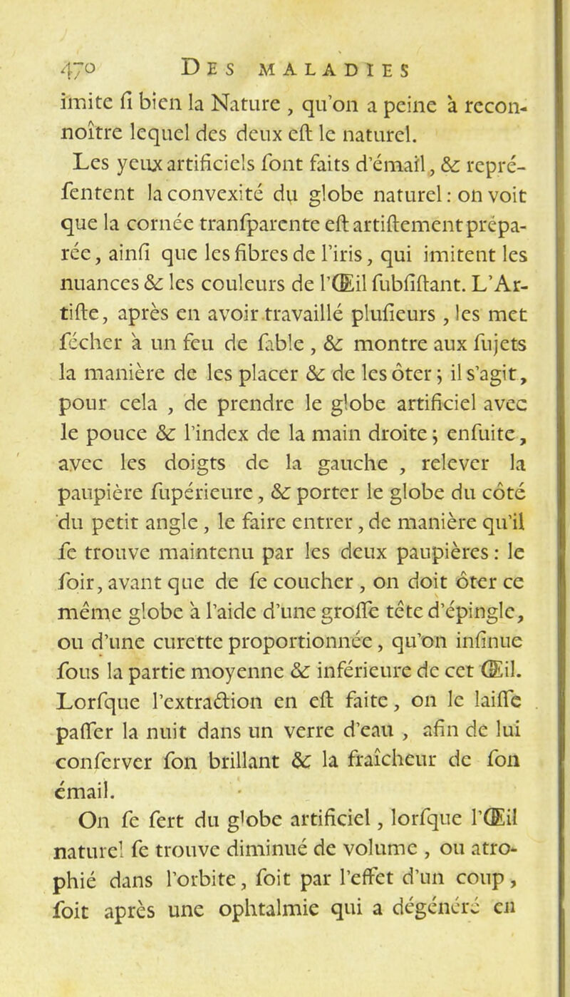 imite fi bien la Nature , qu'on a peine à rccon- noître lequel des deux eft le naturel. Les yeux artificiels font faits d'émail, & repré- fentent la convexité du globe naturel : on voit que la cornée tranfparente eft artiftement prépa- rée , ainfi que les fibres de l'iris, qui imitent les nuances &: les couleurs de l'Œil fubfiftant. L'Ar- tifte, après en avoir travaillé plufieurs, les met fécher a un feu de fable , &: montre aux fujcts la manière de les placer &: de les ôter ; il s'agit, pour cela , de prendre le globe artificiel avec le pouce &: l'index de la main droite ; enfuite, avec les doigts de la gauche , relever la paupière fupérieure , &: porter le globe du côté du petit angle, le faire entrer, de manière qu'il fe trouve maintenu par les deux paupières : le foir, avant que de fe coucher , on doit ôter ce même globe a l'aide d'une grolTe tête d'épingle, ou d'une curette proportionnée, qu'on infinue fous la partie moyenne & inférieure de cet 'Œil. Lorfque l'extraction en eft faite, on le laifle palier la nuit dans un verre d'eau , afin de lui conferver fon brillant &: la fraîcheur de fon émail. On fe fert du globe artificiel, lorfque l'Œil naturel fe trouve diminué de volume , ou atro- phié dans l'orbite, foit par l'effet d'un coup, foit après une ophtalmie qui a dégénéré en