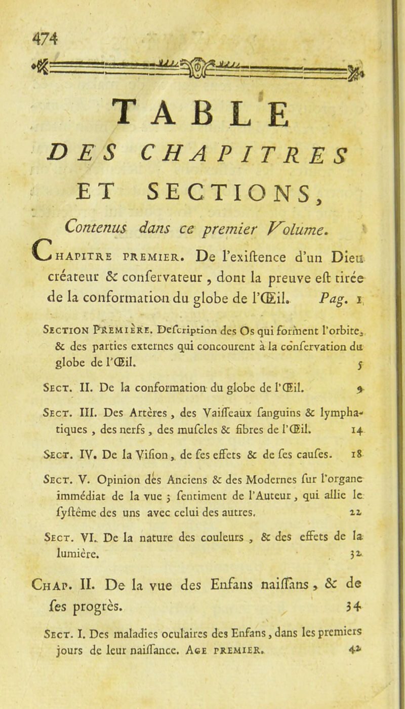 TABLE DES CHAPITRES ET SECTIONS, Contenus dans ce premier Volume. Chapitre premier. De l'exiftence d'un Dieu créateur &C confervareur , dont la preuve eft tirée de la conformation du globe de VŒU. Pag. i Section Première. Defcriptîon des Os qui forment l'orbite., & des parties externes qui concourent à la co'nfervation du globe de l'Œil. 5 Sect. II. De la conformation du globe de l'Œil. * Sect. III. Des Artères , des Vaifleaux fanguins Se lympha- tiques , des nerfs , des mufcles & fibres de l'Œil. 14 Sect. IV. De la Vifion,. de fes effets & de fes caufes. 18 Sect. V. Opinion dés Anciens & des Modernes fur l'organe immédiat de la vue j fentiment de l'Auteur, qui allie le fyftême des uns avec celui des autres. 11 Sect. VI. De la nature des couleurs , & des effets de la lumière. 3^ ChAp. II. De la vue des Enfans naiflîins , & de fes progrès. 34 Sect. I. Des maladies oculaires des Enfans, dans les premiers jours de leur naiifancc. Ace premier. 4*