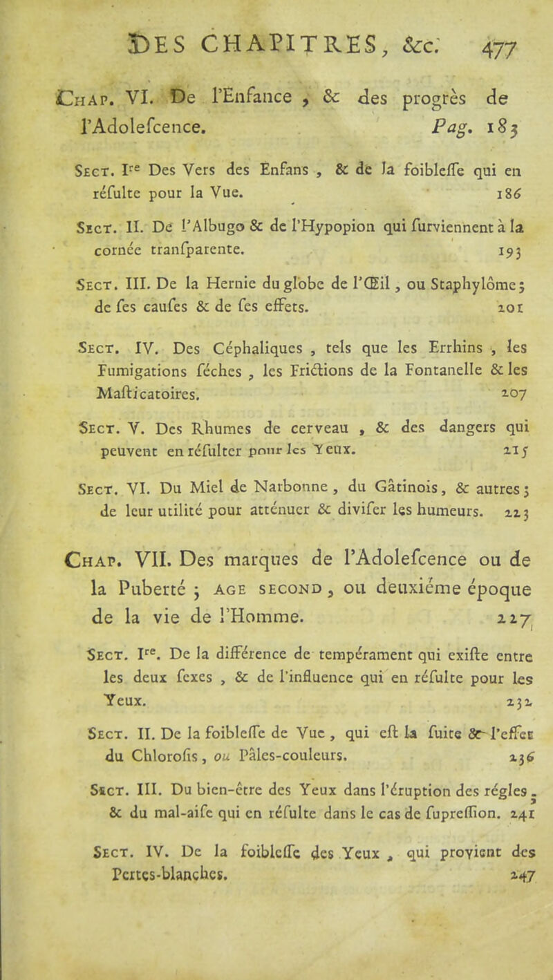 Chap. VI. De l'Enfance , de des progrès de l'Adolefcence. Pag. 183 Sect. Ire Des Vers des Enfans , & de la foiblefle qui en réfulte pour la Vue. i8<S Sect. II. De l'Albugo & de l'Hypopion qui furviennent à la cornée tranfparente. 193 Sect. III. De la Hernie du globe de l'Œil, ou Staphylôme; de fes caufes & de Tes effets. lot Sect. IV. Des Céphaliques , tels que les Errhins , les Fumigations féches , les Frictions de la Fontanelle & les Mafticatoires. 2-07 Sect. V. Des Rhumes de cerveau , & des dangers qui peuvent en réfulcer pnnr les Y eux. 21 j Sect. VI. Du Miel de Naibonne , du Gâtinois, & autres; de leur utilité pour atténuer 8c divifer les humeurs. 213 Chap. VII. Des marques de l'Adolefcence ou de la Puberté ; âge second 5 ou deuxième époque de la vie de l'Homme. nyi Sect. Ire. De la différence de tempérament qui exifte entre les deux fexes , & de l'influence qui en réfulte pour les Yeux. 231 Sect. II. De la foiblefle de Vue , qui eft la fuite Se- l'effee du Chlorofis, ou Pâles-couleurs. 236 Sïct. III. Du bien-être des Yeux dans l'éruption des régies . & du mal-aife qui en réfulte dans le cas de fupreflîon. 241 Sect. IV. De la foiblciTc, des Yeux , qui provient des rates-blanches. 247