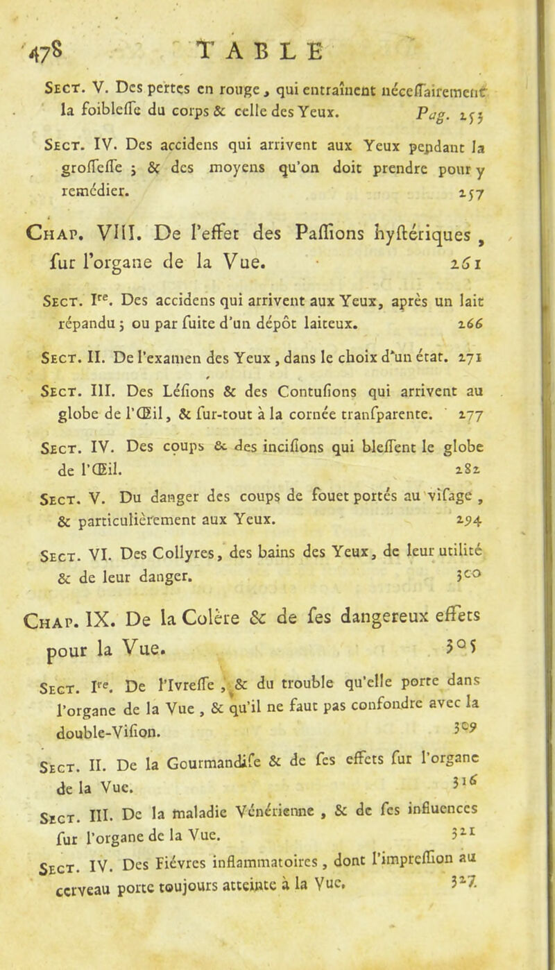 Sect. V. Des pertes en rouge , qui entraînent ncceffairemcnc la foiblelTe du corps & celle des Yeux. Pag. i^j Sect. IV. Des accidens qui arrivent aux Yeux pendant la grolTciTe ; & des moyens qu'on doit prendre pour y remédier. 157 Chap. VIII. De l'effet des Paffions îiyftériques , fur l'organe de la Vue. z6i Sect. Ire. Des accidens qui arrivent aux Yeux, après un lait répandu 5 ou par fuite d'un dépôt laiteux. z66 Sect. II. De l'examen des Yeux , dans le choix d*un état. 171 Sect. III. Des Léfions & des Contufions qui arrivent au globe de l'Œil, & fur-tout à la cornée tranfparente. 177 Sect. IV. Des coups & des inciflons qui bleflent le globe de l'Œil. i8i Sect. V. Du danger des coups de fouet portés au vifage , & particulièrement aux Yeux. zi>4 Sect. VI. Des Collyres, des bains des Yeux, de leur utilité & de leur danger. 5co Chap. IX. De la Colère Se de fes dangereux effets pour la Vue. 5°5 Sect. P'e. De l'Ivreflc s& du trouble qu'elle porte dans l'organe de la Vue , & qu'il ne faut pas confondre avec la double-Vifion. 3C? Sect. II. De la Gourmandife & de fes effets fur l'organe de la Vue. *ï6 Sect. III. De la maladie Vénérienne , & de fes influences fur l'organe de la Vue. 511 Sect. IV. Des Fièvres inflammatoires, dont l'impreuron au cerveau porte toujours atteinte à la Vue. 327.