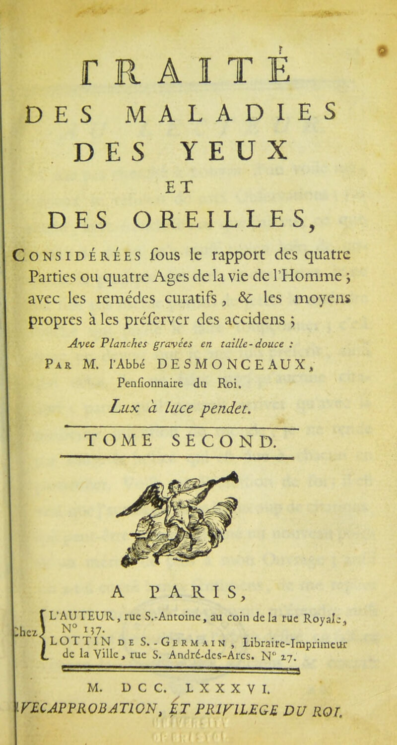 TRAITÉ DES MALADIES DES YEUX ET DES OREILLES, loNSiDÉRÉES fous Ic rapport des quatre Parties ou quatre Ages de la vie de l'Homme j avec les remèdes curatifs, &; les moyens propres a les préferver des accidens j Avec Planches gravées en taille-douce : Par m. l'Abbé DESMONCEAUX, Penfionnaire du Roi. Lux à luce pendet. TOME SECOND. A PARIS, rL'AUTEUR, rue S.-Antoine, au coin delà rue Royale. hcJ N°i57. ILOTTIN DE S. - Germain, Libraire-Imprimeur de la Ville, rue S. Andrd-dcs-Arcs. N 17. ^ • '3 M. D C C. L X X X V L F£CAPPROBATWN, Ét PRIKILEGE DU ROT.