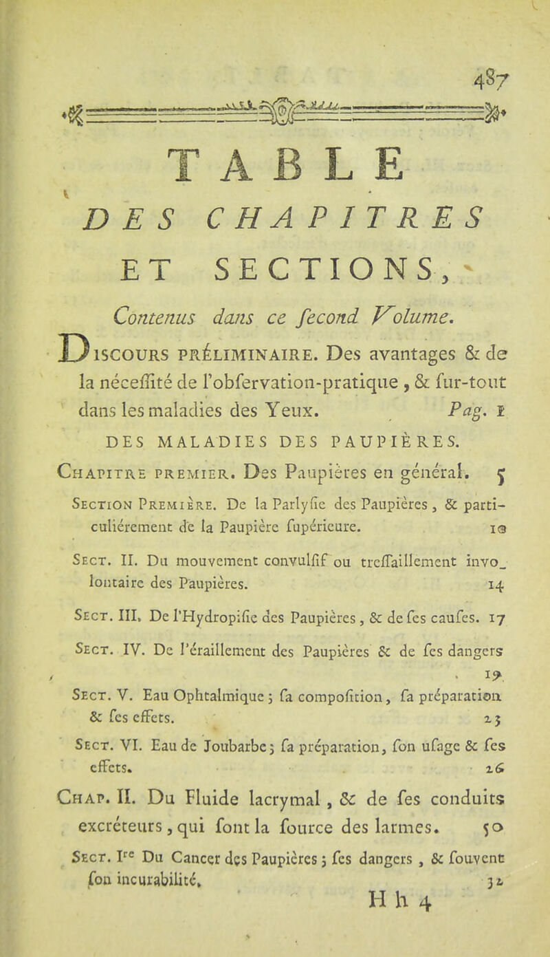 48/ TABLE DES C H A PITRES ET SECTIONS,^ Contenus dans ce fécond J^olume. D iscouRS PRÉLIMINAIRE. Dcs avantages & de la néceffité de robfervation-pratiqiie , & fur-tout dans les maladies des Yeux. Pag. i DES MALADIES DES PAUPIÈRES. Chapitre premier. Des Paupières en généraié J Section Première. De la Parlyiïe des Paupières , & parti- culièrement de la Paupière fupéricure. iq Sect. II. Du mouvement convulfif ou trcfTaillement invo_ loiitairc des Paupières. 14 Sect. III. De l'Hydropifie des Paupières, & de Tes caufcs. 17 Sect. IV. De l'éraillement des Paupières & de fes dangers Sect. V. Eau Ophtalmique; fa compofition, fa préparation & fes cÉFcts. 1 j Sect. VI. Eau de Joubarbe; fa préparation, fon ufage & fes effets. x& Chap. il Du Fluide lacrymal, Se de fes conduits excréteurs, qui font la fource des larmes. 50 Sect. V Du Cancçr dçs Paupières ; fes dangers , & fouvent jfon incurabilitc,